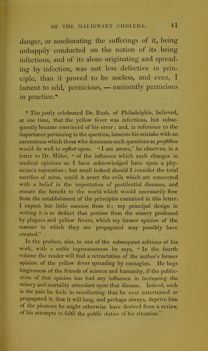 danger, or ameliorating the sufferings of it, being unliappily conducted on the notion of its being infectious, and of its alone originating and spread- ing by infection, was not less defective in prin- ciple, than it proved to be useless, and even, I lament to add, pernicious, — eminently pernicious in practice.* * The justly celebrated Dr. Rush, of Philadelphia, believed, at one time, that the yellow fever was infectious, but subse- quently became convinced of his error; and, in reference to the importance pertaining to the question, laments his mistake with an earnestness which those who denounce such questions as profitless would do well to reflect upon.  I am aware, he observes, in a letter to Dr. Miller,  of the influence which such changes in medical opinions as I have acknowledged have upon a phy- sician's reputation ; but small indeed should I consider the total sacrifice of mine, could it avert the evils which are connected with a belief in the importation of pestilential diseases, and ensure the benefit to the world which would necessarily flow from the establishment of the principles contained in this letter. I expect but little success from it: my principal design in writing it is to deduct that portion from the misery produced by plagues and yellow fevers, which my former opinion of the manner in which they are propagated may possibly have created. In the preface, also, to one of the subsequent editions of his work, with a noble ingenuousness he says,  In the fourth volume the reader will find a retractation of the author's former opinion of the yellow fever spreading by contagion. He begs forgiveness of the friends of science and humanity, if the public- ation of that opinion has had any influence in increasing the misery and mortality attendant upon that disease. Indeed, such is the pain he feels in recollecting that he ever entertained or propagated it, that it will long, and perhaps always, deprive him of the pleasure he might otherwise have derived from a review of his attempts to fulfil the public duties of his situation.