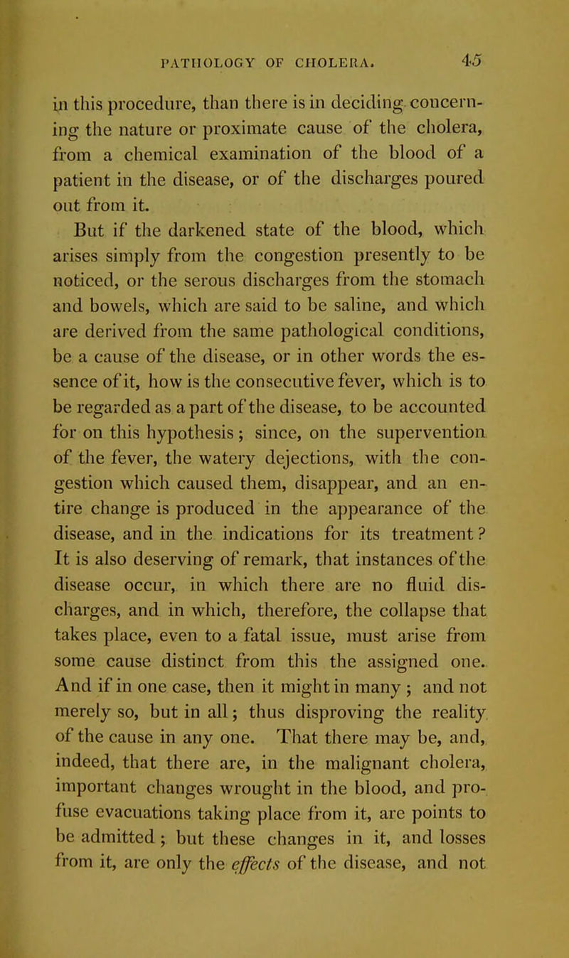 in this procedure, than there is in deciding concern- ing the nature or proximate cause of the cholera, from a chemical examination of the blood of a patient in the disease, or of the discharges poured out from it. But if the darkened state of the blood, which arises simply from the congestion presently to be noticed, or the serous discharges from the stomach and bowels, which are said to be saline, and which are derived from the same pathological conditions, be a cause of the disease, or in other words the es- sence of it, how is the consecutive fever, which is to be regarded as a part of the disease, to be accounted for on this hypothesis; since, on the supervention of the fever, the watery dejections, with the con- gestion which caused them, disappear, and an en- tire change is produced in the appearance of the disease, and in the indications for its treatment ? It is also deserving of remark, that instances of the disease occur, in which there are no fluid dis- charges, and in which, therefore, the collapse that takes place, even to a fatal issue, must arise from some cause distinct from this the assigned one. And if in one case, then it might in many ; and not merely so, but in all; thus disproving the reality, of the cause in any one. That there may be, and, indeed, that there are, in the malignant cholera, important changes wrought in the blood, and pro- fuse evacuations taking place fi-om it, are points to be admitted; but these changes in it, and losses from it, are only the effects of the disease, and not