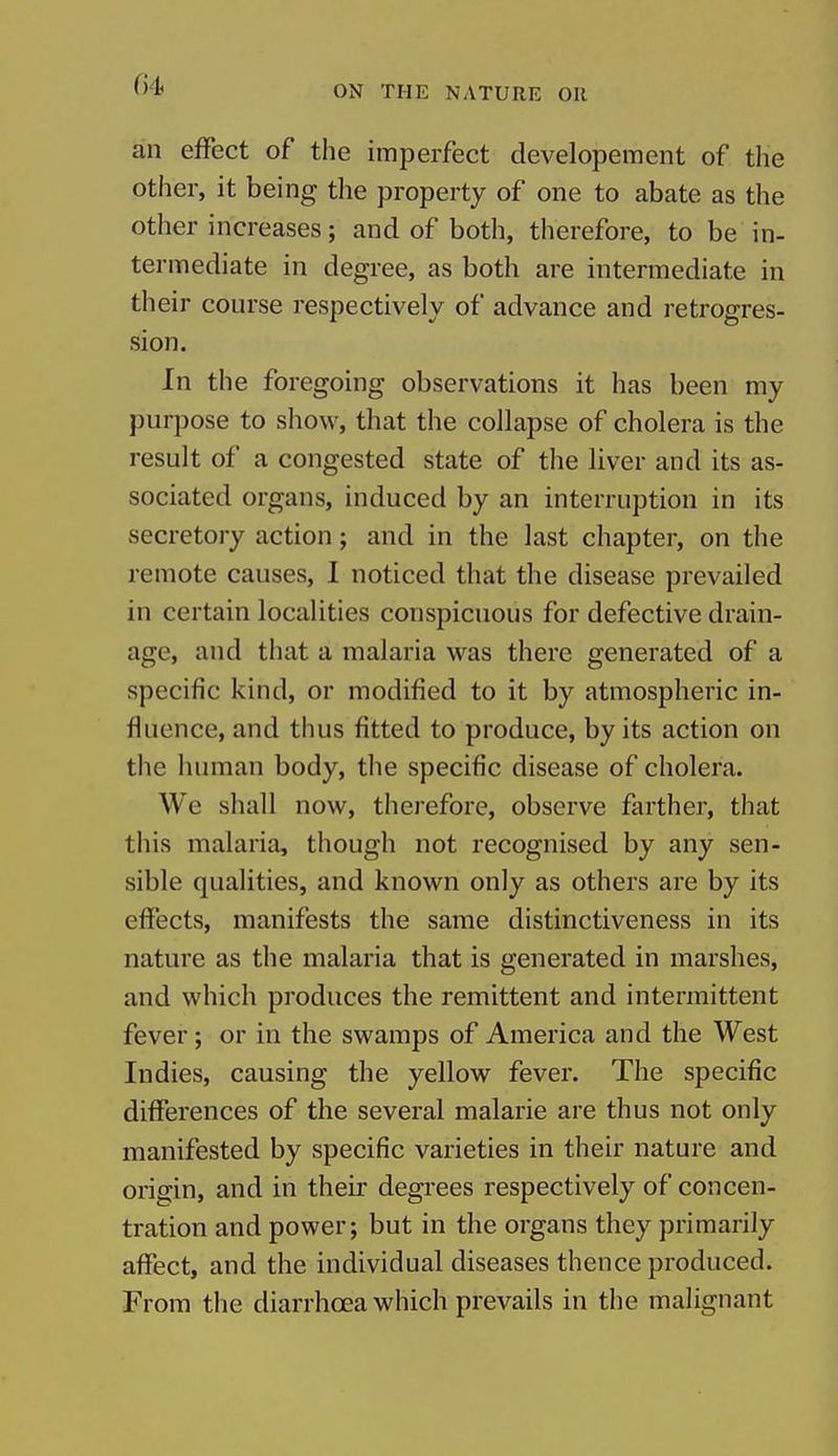 04 an effect of the imperfect developement of the other, it being the property of one to abate as the other increases; and of both, therefore, to be in- termediate in degree, as both are intermediate in their course respectively of advance and retrogres- sion. In the foregoing observations it has been my purpose to show, that the collapse of cholera is the result of a congested state of the liver and its as- sociated organs, induced by an interruption in its secretory action; and in the last chapter, on the remote causes, I noticed that the disease prevailed in certain localities conspicuous for defective drain- age, and that a malaria was there generated of a specific kind, or modified to it by atmospheric in- fluence, and thus fitted to produce, by its action on the human body, the specific disease of cholera. We shall now, therefore, observe farther, that this malaria, though not recognised by any sen- sible qualities, and known only as others are by its effects, manifests the same distinctiveness in its nature as the malaria that is generated in marshes, and which produces the remittent and intermittent fever; or in the swamps of America and the West Indies, causing the yellow fever. The specific differences of the several malarie are thus not only manifested by specific varieties in their nature and origin, and in their degrees respectively of concen- tration and power; but in the organs they primarily affect, and the individual diseases thence produced. From the diarrhoea which prevails in the malignant