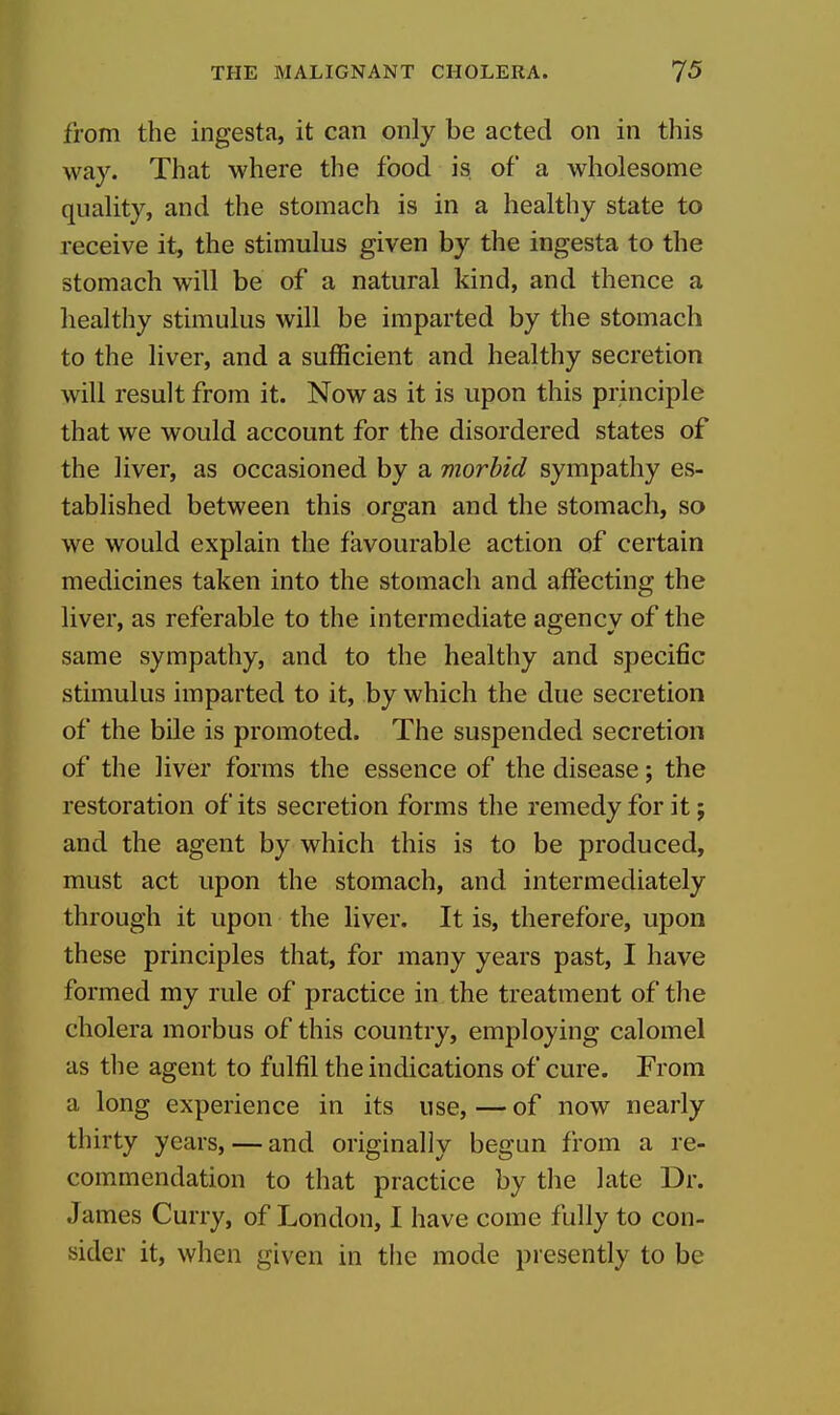 from the ingesta, it can only be acted on in this way. That where the food is of a wholesome quality, and the stomach is in a healthy state to receive it, the stimulus given by the ingesta to the stomach will be of a natural kind, and thence a healthy stimulus will be imparted by the stomach to the liver, and a sufficient and healthy secretion will result from it. Now as it is upon this principle that we would account for the disordered states of the liver, as occasioned by a morbid sympathy es- tablished between this organ and the stomach, so we would explain the favourable action of certain medicines taken into the stomach and affecting the liver, as referable to the intermediate agency of the same sympathy, and to the healthy and specific stimulus imparted to it, by which the due secretion of the bile is promoted. The suspended secretion of the liver forms the essence of the disease; the restoration of its secretion forms the remedy for it; and the agent by which this is to be produced, must act upon the stomach, and intermediately through it upon the liver. It is, therefore, upon these principles that, for many years past, I have formed my rule of practice in the treatment of the cholera morbus of this country, employing calomel as the agent to fulfil the indications of cure. From a long experience in its use,—of now nearly thirty years, — and originally begun from a re- commendation to that practice by the late Dr. James Curry, of London, I have come fully to con- sider it, when given in the mode presently to be