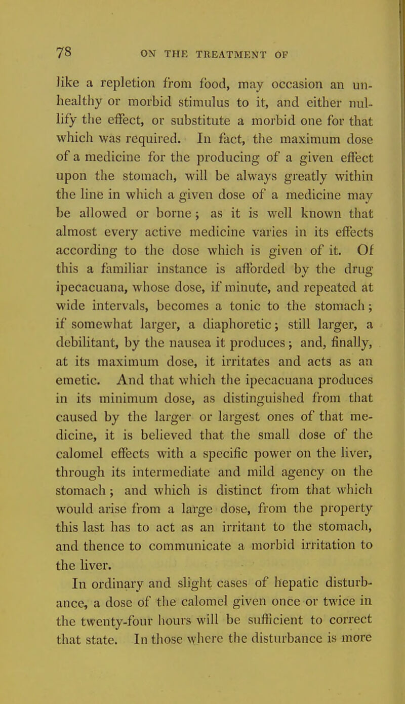 like a repletion from food, may occasion an un- healthy or morhid stimulus to it, and either nul- lify the effect, or substitute a morbid one for that which was required. In fact, the maximum dose of a medicine for the producing of a given effect upon the stomach, will be always greatly within the line in which a given dose of a medicine may be allowed or borne j as it is well known that almost every active medicine varies in its effects according to the dose which is given of it. Of this a familiar instance is afforded by the drug ipecacuana, whose dose, if minute, and repeated at wide intervals, becomes a tonic to the stomach; if somewhat larger, a diaphoretic; still larger, a debilitant, by the nausea it produces; and, finally, at its maximum dose, it irritates and acts as an emetic. And that which tiie ipecacuana produces in its minimum dose, as distinguished from that caused by the larger or largest ones of that me- dicine, it is believed that the small dose of the calomel effects with a specific power on the liver, through its intermediate and mild agency on the stomach; and which is distinct from that which would arise from a large dose, from the property this last has to act as an irritant to the stomach, and thence to communicate a morbid irritation to the liver. In ordinary and slight cases of hepatic disturb- ance, a dose of the calomel given once or twice in the twenty-four hours will be sufficient to correct that state. In those where the disturbance is more