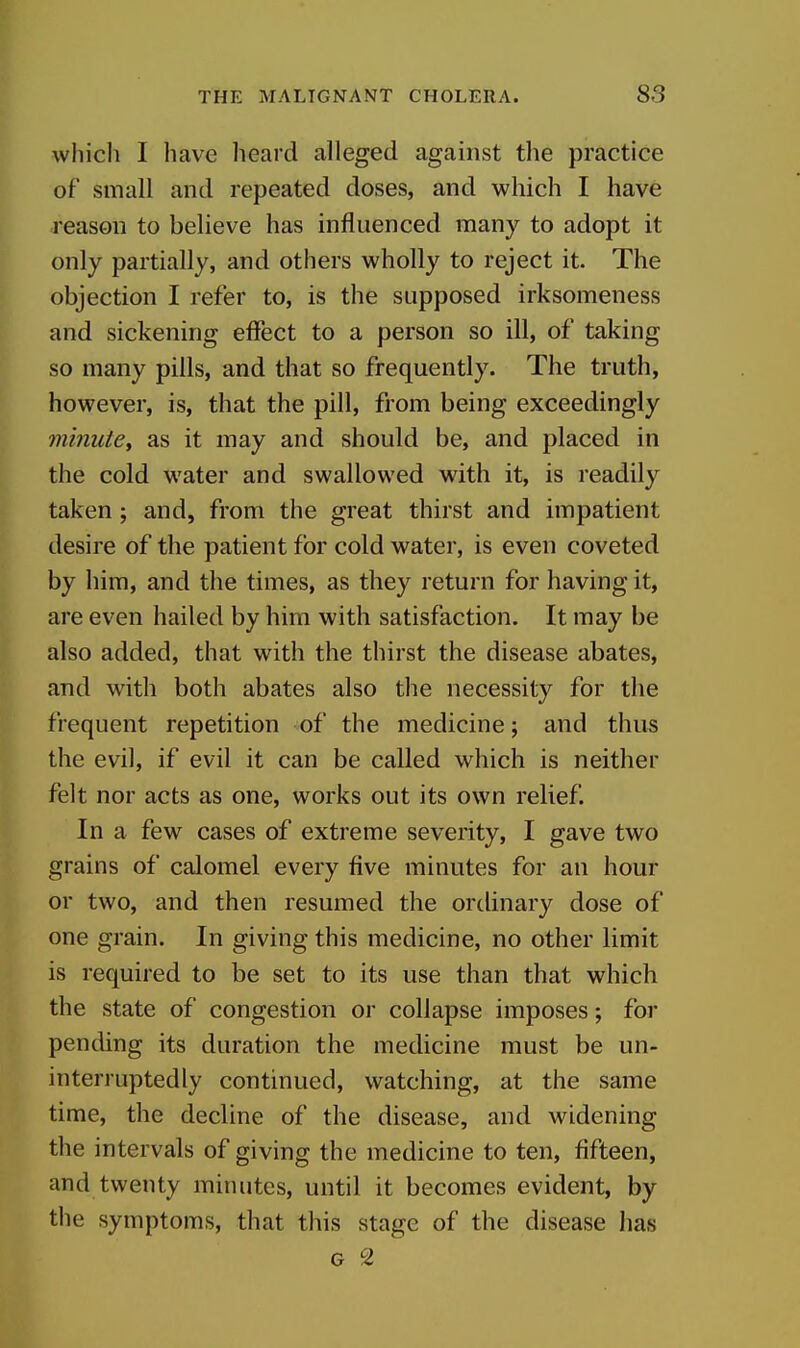 which I have heard alleged against the practice of small and repeated doses, and which I have reason to believe has influenced many to adopt it only partially, and others wholly to reject it. The objection I refer to, is the supposed irksomeness and sickening effect to a person so ill, of taking so many pills, and that so frequently. The truth, however, is, that the pill, from being exceedingly minute^ as it may and should be, and placed in the cold water and swallowed with it, is readily taken ; and, from the great thirst and impatient desire of the patient for cold water, is even coveted by him, and the times, as they return for having it, are even hailed by him with satisfaction. It may be also added, that with the thirst the disease abates, and with both abates also the necessity for the frequent repetition of the medicine; and thus the evil, if evil it can be called which is neither felt nor acts as one, works out its own relief. In a few cases of extreme severity, I gave two grains of calomel every five minutes for an hour or two, and then resumed the ordinary dose of one grain. In giving this medicine, no other limit is required to be set to its use than that which the state of congestion or collapse imposes; for pending its duration the medicine must be un- interruptedly continued, watching, at the same time, the decline of the disease, and widening the intervals of giving the medicine to ten, fifteen, and twenty minutes, until it becomes evident, by the symptoms, that this stage of the disease has