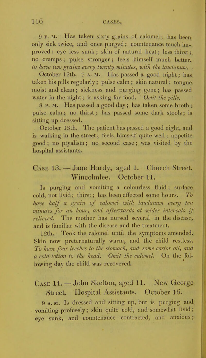 IIG 9 P. M. Has taken sixty grains of calomel; has been only sick twice, and once purged ; countenance much im- proved ; eye less sunk ; skin of natural heat; less thirst; no cramps; pulse stronger; feels himself much better. to have two grains every twenty minutes, with the laudanum. October 12th. 7 a. m. Has passed a good night; has taken his pills regularly; pulse calm ; skin natural; tongue moist and clean ; sickness and purging gone; has passed water in the night; is asking for food. Omit the pills. 8 p. M. Has passed a good day; has taken some broth ; pulse calm; no thirst; has passed some dark stools; is sitting up dressed. October 13Lh. Tlie patient has passed a good night, and is walking in the street; feels himself quite well; appetite good ; no ptyalism; no second case; was visited by the hospital assistants. Case 13.—Jane Hardy, aged 1. Church Street. Wincohnlee. October 11. Is purging atid vomiting a colourless fluid; surface cold, not livid; thirst; has been affected some hours. To have half a grai7i of calomel with laudanum every ten minutes for an hour, and afterwards at wider intn'vals if relieved. The mother has nursed several in the disease, and is familiar with the disease and the treatment. 12th. Took the calomel until the symptoms amended. Skin now preternaturally warm, and the child restless. 7b have four leeches to the stomach, and some castor oil, and a cold lotion to the head. Omit the calomel. On tlie fol- lowing day the child was recovered. Case 14^. — John Skelton, aged 11. New George Street. Hospital Assistants. October IG. 9 A. M. Is dressed and sitting up, but is purging and vomiting profusely; skin quite cold, and somewhat livid: eye sunk, and countenance contracted, and anxious;