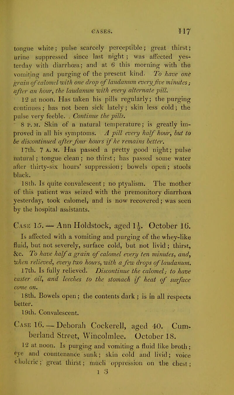 toMgiie white; pulse scarcely perceptible; great thirst; urine suppressed since last night ; was affected yes- terday with diarrhoea; and at 6 this morning with the vomiting and purging of the present kind. To have ont grain of calomel with one drop of laudanum every Jive minutes; after an hour, the laudanum with e^jery alternate pill. 12 at noon. Has taken his pills regularly; the purging continues; has not been sick lately; skin less cold; the pulse very feeble. Continue the pilh. ■ 8 p. M. Skin of a natural temperature; is greatly im- proved in all his symptoms. A pill every half hour, but to be discontinued after four hours if he remains better. 17th. 7 a.m. Has passed a pretty good night; pulse natural; tongue clean; no thirst; has passed some water after thirty-six hours' suppression; bowels open; stools black. 18tb. Is quite convalescent; no ptyalism. The mother of this patient was seized with the premonitory diarrhoea yesterday, took calomel, and is now recovered; was seen by the hospital assistants. Case 15. — Ann Holdstock, aged \ \. October 16. Is affected with a vomiting and purging of the whey-like fluid, but not severely, surface cold, but not livid; thirst, &c. To have half a grain of calomel every ten minutes, and, when relieved, every two hours, with a few drops of laudanum. 17th. Is fully relieved. Discontinue the calomel; to have caster oil, and leeches to the stomach if heat of surface come on. 18th. Bowels open ; the contents dark ; is in all respects better. 19th. Convalescent. Case 16. — Deborah Cockerel], aged 40. Cum- berland Street, Wincolmlee. October 18. 12 at noon. Is purging and vomiting a fluid like broth; ^ye and countenance sunk; skin cold and livid; voice cliokric; great thirst; miicli oppression on the chest;