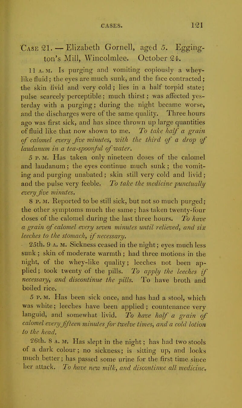 Case 21. — Elizabeth Gornell, aged 5. Egging- ton's Mill, Wincolmlee. October 11 A.M. Is purging and vomiting copiously a whey- like fluid; the eyes are much sunk, and the face contracted; the skin livid and very cold; lies in a half torpid state; pulse scarcely perceptible; much thirst; was affected yes- terday with a purging; during the night became worse, and the discharges were of the same quality. Three hours ago was first sick, and has since thrown up large quantities of fluid like that now shown to me. To take half a grain of calomel every Jive minutes^ mth the third of a drop of laudanum in a tea-spoonjul of water. 5 p. M. Has taken only nineteen doses of the calomel and laudanum; the eyes continue much sunk; the vomit- ing and purging unabated; skin still very cold and livid; and the pulse very feeble. To take the medicine jmnctually every Jive minutes. 8 p. M. Reported to be still sick, but not so much purged; the other symptoms much the same; has taken twenty-four doses of the calomel during the last three hours. To have a grain of calomel every seven minutes imtil relieved, and six leeches to the stomach, ij necessary. 25th. 9 A. M. Sickness ceased in the night; eyes much less sunk ; skin of moderate warmth; had three motions in the night, of the whey-like quality; leeches not been ap- plied ; took twenty of the pills. To apply the leeches if necessary, and discontinue the pills. To have broth and boiled rice. 5 p. M. Has been sick once, and has had a stool, which was white; leeches have been applied; countenance very languid, and somewhat livid. To have half a grain of calomel every ffieen minutes for twelve times, and a cold lotion to the head. 26th. 8 A. U: Has slept in the night; has had two stools of a dark colour; no sickness; is sitting up, and locks much better; has passed some urine for the first time since her attack. To have new milk, and disconiinue all medicine.