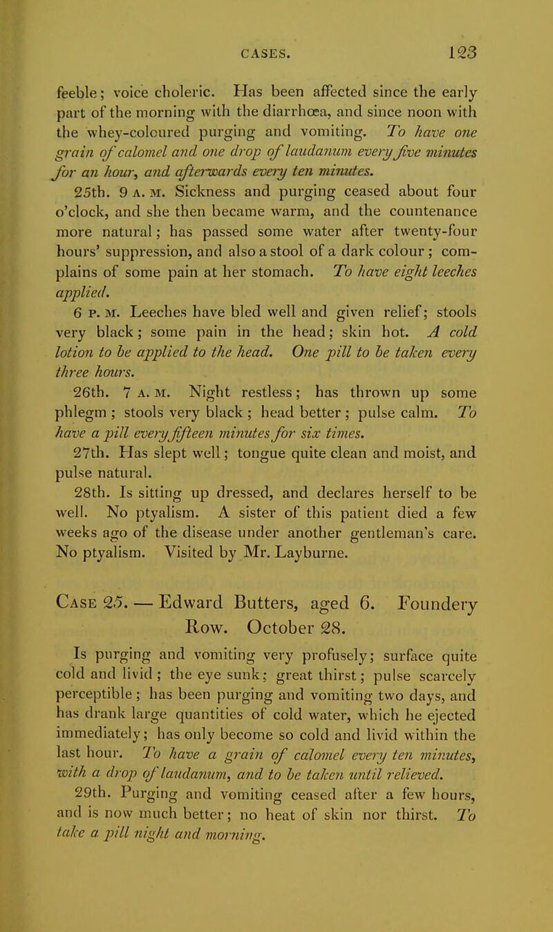 feeble; voice choleric. Has been affected since the early part of the morning with the diarrhoea, and since noon with the whey-coloured purging and vomiting. To have one grain of calomel aiul one drop of laudamim every Jive minutes for an how\ and afterwards every ten minutes. 25th. 9 A. M. Sickness and purging ceased about four o'clock, and she then became warm, and the countenance more natural; has passed some water after twenty-four hours' suppression, and also a stool of a dark colour ; com- plains of some pain at her stomach. To have eight leeches applied. 6 P. M. Leeches have bled well and given relief; stools very black; some pain in the head; skin hot. A cold lotion to he applied to the head. One pill to he taken every three hours. 26th. 7 A. M. Night restless; has thrown up some phlegm ; stools very black ; head better ; pulse calm. To have a pill eveiyffteen minutes for six times. 27th. Has slept well; tongue quite clean and moist, and pulse natural. 28th. Is sitting up dressed, and declares herself to be well. No ptyalism. A sister of this patient died a few weeks ago of the disease under another gentleman's care. No ptyalism. Visited by Mr. Layburne. Case 2.5. — Edward Butters, aged 6. Foundeiy Row. October 28. Is purging and vomiting very profusely; surface quite cold and livid ; the eye sunk; great thirst; pulse scarcely perceptible ; has been purging and vomiting two days, and has drank large quantities of cold water, which he ejected immediately; has only become so cold and livid within the last hour. To have a grain of calomel every ten minutes^ with a drop of laudanum, and to he taken until relieved. 29th. Purging and vomiting ceased after a few hours, and is now much better; no heat of skin nor thirst. To take a pill night and morning.