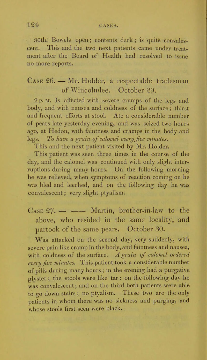 30tli. Bowels open; contents dark; is quite convales- cent. This and the two next patients came under treat- ment after the Board of Health had resolved to issue no more reports. Case 26. — Mr. Holder, a respectable tradesman of Wincolmlee. October 29. 2 p. M. Is affected with severe cramps of the legs and body, and with nausea and coldness of the surface; thirst and frequent efforts at stool. Ate a considerable number of pears late yesterday evening, and was seized two hours ago, at Hedon, with faintness and cramps in the body and legs. To have a gi-ain oj' calomel every Jive minutes. This and the next patient visited by Mr. Holder. This patient was seen three times in the course of the day, and the calomel was continued with only slight inter- ruptions during many hours. On the following morning he was relieved, when symptoms of reaction coming on he was bled and leeched, and on the following day he was convalescent; very slight ptyalism. Case 27. — Martin, brother-in-law to the above, who resided in the same locality, and partook of the same pears. October 30. Was attacked on the second day, very suddenly, with severe pain like cramp in the body, and faintness and nausea, with coldness of the surface. A grain of calomel ordered every five minutes. This patient took a considerable number of pills during many hours; in the evening had a purgative glyster; the stools were like tar: on the following day he was convalescent; and on the third both patients were able to go down stairs ; no ptyalism. These two are the only patients in whom there was no sickness and purging, and whose stools first seen were black.