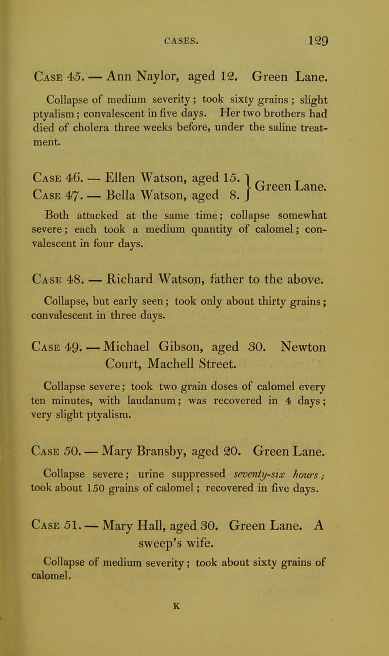 Case 45. — Ann Nay lor, aged 12. Green Lane. Collapse of medium severity ; took sixty grains ; slight ptyalism; convalescent in five days. Her two brothers had died of cholera three weeks before, under the saline treat- ment. Case 46. — Ellen Watson, aged 15. | Qj-gg^Lane Case 47. — Bella Watson, aged 8. J Both attacked at the same time; collapse somewhat severe; each took a medium quantity of calomel; con- valescent in four days. Case 48. — Richard Watson, father to the above. Collapse, but early seen; took only about thirty grains; convalescent in three days. Case 49. — Michael Gibson, aged 30. Newton Court, Machell Street. Collapse severe; took two grain doses of calomel every ten minutes, with laudanum; was recovered in 4 days ; very slight ptyalism. Case 50. — Mary Bransby, aged 20. Green Lane. Collapse severe; urine suppressed seventy-six hours; took about 150 grains of calomel; recovered in five days. Case 51. — Mary Hall, aged 30. Green Lane. A sweep's wife. Collapse of medium severity; took about sixty grains of calomel.