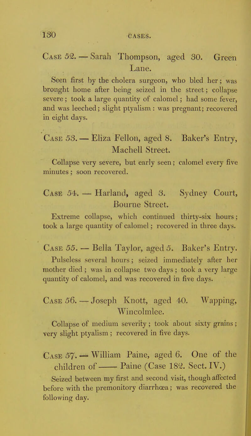 Case 52. — Sarah Thompson, aged SO. Green Lane. Seen first by the cholera surgeon, who bled her; was brought home after being seized in the street; collapse severe; took a large quantity of calomel; had some fever, and was leeched; slight ptyalism : was pregnant; recovered in eight days. Case 53. — Eliza Fellon, aged 8. Baker's Entry, Machell Street. Collapse very severe, but early seen; calomel every five minutes; soon recovered. Case 54. — Harland, aged 3. Sydney Court, Bourne Street. Extreme collapse, which continued thirty-six hours; took a large quantity of calomel; recovered in three days. Case 55. — Bella Taylor, aged 5. Baker's Entry. Pulseless several hours; seized immediately after her mother died ; was in collapse two days; took a very large quantity of calomel, and was recovered in five days. Case 56. — Joseph Knott, aged 40. Wapping, Wincolmlee. Collapse of medium severity ; took about sixty grains ; very slight ptyaUsm ; recovered in five days. Case 57. — William Paine, aged 6. One of the children of Paine (Case 182. Sect. IV.) Seized between my first and second visit, though affected before with the premonitory diarrhoea; was recovered the following day.