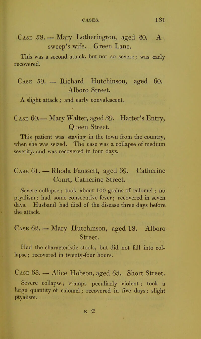 Case 58. — Mary Lotherington, aged 20. A sweep's wife. Green Lane. This was a second attack, but not so severe; was early recovered. Case 59. — Richard Hutchinson, aged 60. Alboro Street. A slight attack ; and early convalescent. Case 60.— Mary Walter, aged 39. Hatter's Entry, Queen Street. This patient was staying in the town from the country, when she was seized. The case was a collapse of medium severity, and was recovered in four days. Case 61.—Rhoda Faussett, aged 69. Catherine Court, Catherine Street. Severe collapse; took about 100 grains of calomel; no ptyalism; had some consecutive fever; recovered in seven days. Husband had died of the disease three days before the attack. Case 62. — Mary Hutchinson, aged 18. Alboro Street. Had the characteristic stools, but did not fall into col- lapse ; recovered in twenty-four hours. Case 63. — Alice Hobson, aged 63. Short Street. Severe collapse; cramps peculiarly violent; took a large quantity of calomel; recovered in five days; slight ptyalism.