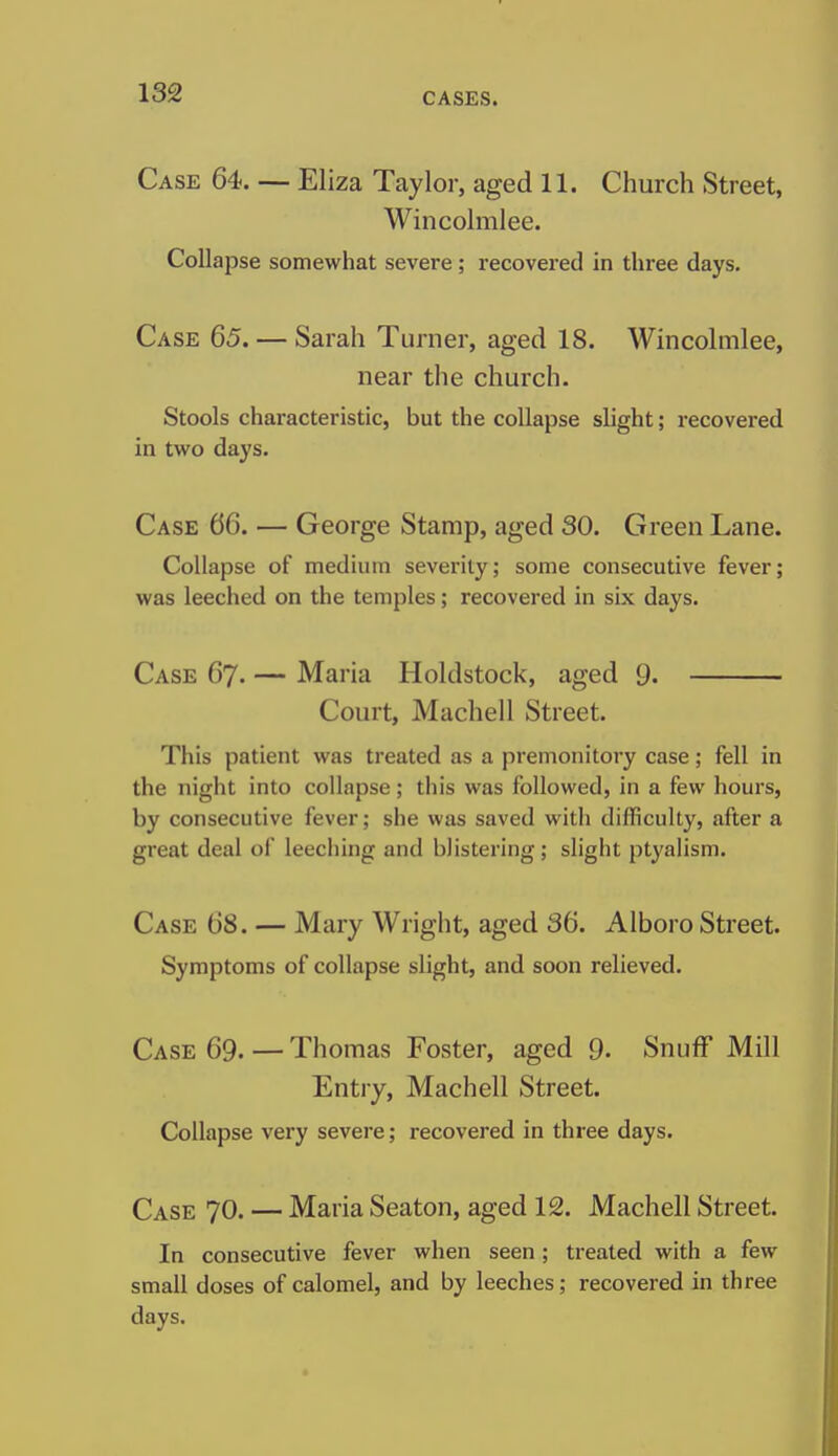 Case 64. — Eliza Taylor, aged 11. Church Street, Wincolmlee. Collapse somewhat severe; recovered in three days. Case 65. — Sarah Turner, aged 18. Wincolmlee, near the church. Stools characteristic, but the collapse slight; recovered in two days. Case 66. — George Stamp, aged 30. Green Lane. Collapse of medium severity; some consecutive fever; was leeched on the temples; recovered in six days. Case 67. — Maria Holdstock, aged 9. Court, Machell Street. This patient was treated as a premonitory case; fell in the night into collapse; this was followed, in a few hours, by consecutive fever; she was saved with difficulty, after a great deal of leeching and blistering; slight ptyalism. Case 68. — Mary Wright, aged 36. Alboro Street. Symptoms of collapse slight, and soon relieved. Case 69. — Thomas Foster, aged 9. Snuff Mill Entry, Machell Street. Collapse very severe; recovered in three days. Case 70. — Maria Seaton, aged 12. Machell Street. In consecutive fever when seen ; treated with a few small doses of calomel, and by leeches; recovered in three days.