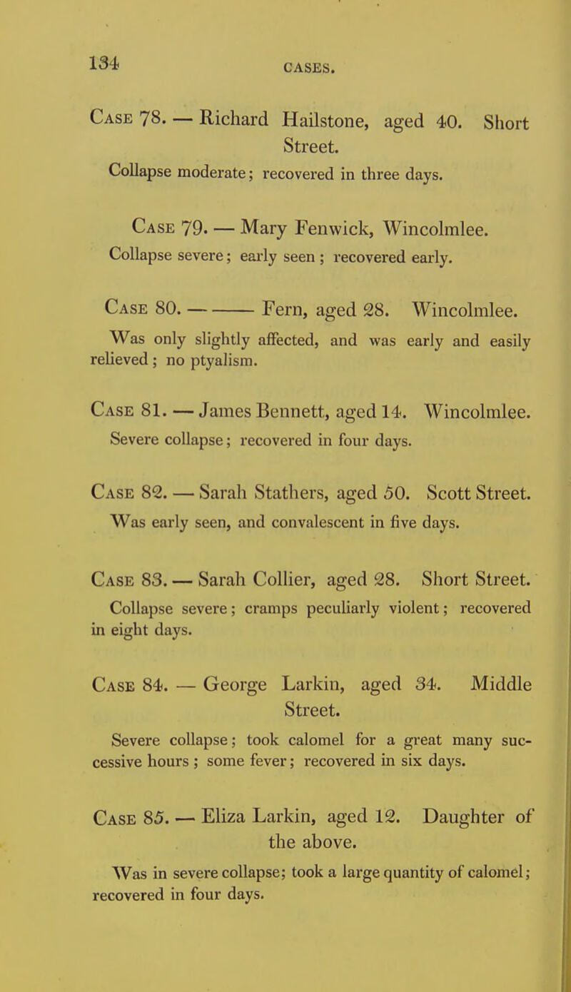 Case 78. — Richard Hailstone, aged 40. Short Street. Collapse moderate; recovered in three days. Case 79. — Mary Fenwick, Wincolmlee. Collapse severe; eai-ly seen ; recovered early. Case 80. Fern, aged 28. Wincohnlee. Was only slightly affected, and was early and easily relieved; no ptyalism. Case 81. — James Bennett, aged 14. Wincolmlee. Severe collapse; recovered in four days. Case 82. — Sarah Stathers, aged 50. Scott Street. Was early seen, and convalescent in five days. Case 83. — Sarah Collier, aged 28. Short Street. Collapse severe; cramps peculiarly violent; recovered in eight days. Case 84. — George Larkin, aged 34. Middle Street. Severe collapse; took calomel for a great many suc- cessive hours ; some fever; recovered in six days. Case 85. — Eliza Larkin, aged 12. Daughter of the above. Was in severe collapse; took a large quantity of calomel; recovered in four days.