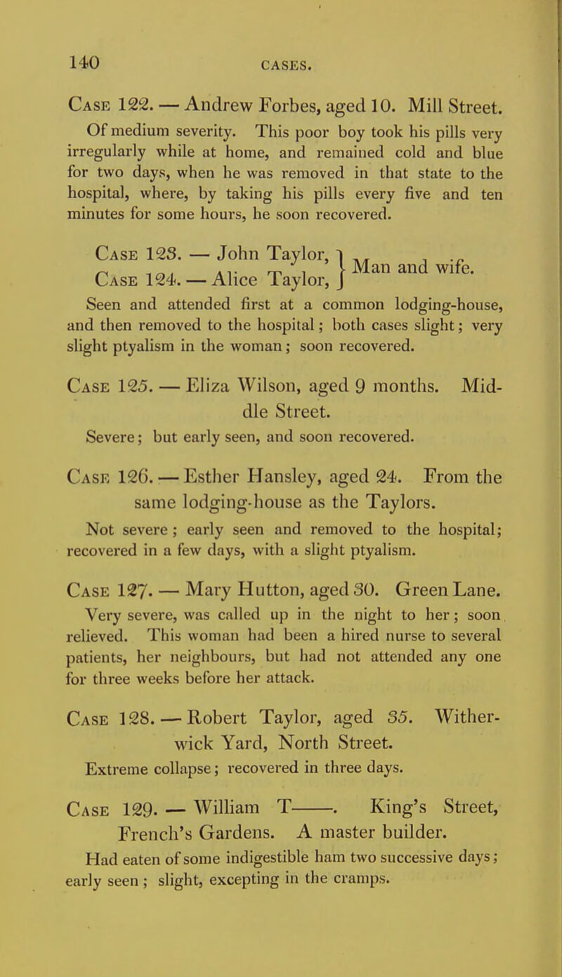 Case 122. — Andrew Forbes, aged 10. Mill Street. Of medium severity. This poor boy took his pills very irregularly while at home, and remained cold and blue for two days, when he was removed in that state to the hospital, where, by taking his pills every five and ten minutes for some hours, he soon recovered. Case 12S. — John Taylor, Case 124. — Alice Taylor, Seen and attended first at a common lodging-house, and then removed to the hospital; both cases slight; very Case 125. — Eliza Wilson, aged 9 months. Mid- dle Street. Case 126. — Esther Hansley, aged 24. From the same lodging-house as the Taylors. Not severe; early seen and removed to the hospital; recovered in a few days, with a slight ptyalism. Case 127. — Mary Hutton, aged 30. Green Lane. Very severe, was called up in the night to her; soon relieved. This woman had been a hired nurse to several patients, her neighbours, but had not attended any one for three weeks before her attack. Case 128. — Robert Taylor, aged 35. Wither- wick Yard, North Street. Extreme collapse; recovered in three days. Case 129. — William T . King's Street, French's Gardens. A master builder. Had eaten of some indigestible ham two successive days; early seen; slight, excepting in the cramps. Man and wife.