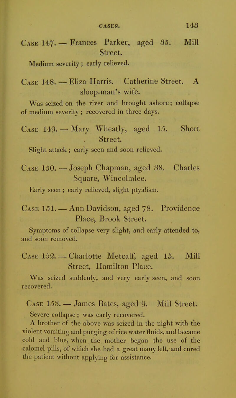 Case 147- — Frances Parker, aged 35. Mill Street. Medium severity ; early relieved. Case 148. —Eliza Harris. Catherine Street. A sloop-man's wife. Was seized on the river and brought ashore; collapse of medium severity; recovered in three days. Case 149. — Mary Wheatly, aged 15. Short Street. Slight attack ; early seen and soon relieved. Case 150. — Joseph Chapman, aged 38. Charles Square, Wincolmlee. Early seen ; early relieved, slight ptyalism. Case 151 Ann Davidson, aged 78. Providence Place, Brook Street. Symptoms of collapse very slight, and early attended to, and soon i*emoved. Case 152. — Charlotte Metcalf, aged 15. Mill Street, Hamilton Place. Was seized suddenly, and very early seen, and soon recovered. Case 153. — James Bates, aged 9- Mill Street. Severe collapse ; was early recovered. A brother of the above was seized in the night with the violent vomiting and purging of rice water fluids, and became cold and blue, when the mother began the use of the calomel pills, of which she had a great many left, and cured the patient without applying for assistance.