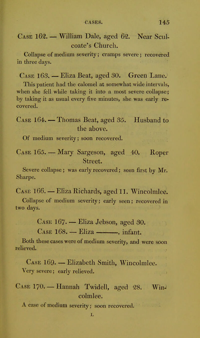 Case 162. — William Dale, aged 62. Near Scul- coate's Church. Collapse of medium severity; cramps severe; recovered in three days. Case 163. — Eliza Beat, aged 30. Green Lane. This patient had the calomel at somewhat wide intervals, when she fell while taking it into a most severe collapse; by taking it as usual every five minutes, she was early re- covered. Case 164. — Thomas Beat, aged 35. Husband to the above. Of medium severity; soon recovered. Case 165. — Mary Sargeson, aged 40. Roper Street. Severe collapse; was early recovered; seen first by Mr. Sharpe. Case 166. — Eliza Richards, aged 11. Wincolmlee. Collapse of medium severity; early seen; recovered in two days. Case I67. — Eliza Jebson, aged 30. Case 168. — Eliza — . infant. Both these cases were of medium severity, and were soon relieved. Case I69. — Elizabeth Smith, Wincolmlee. Very severe; early relieved. , Case I70. — Hannah Twidell, aged 28. WinJ colmlee. A case of medium severity; soon recovered.