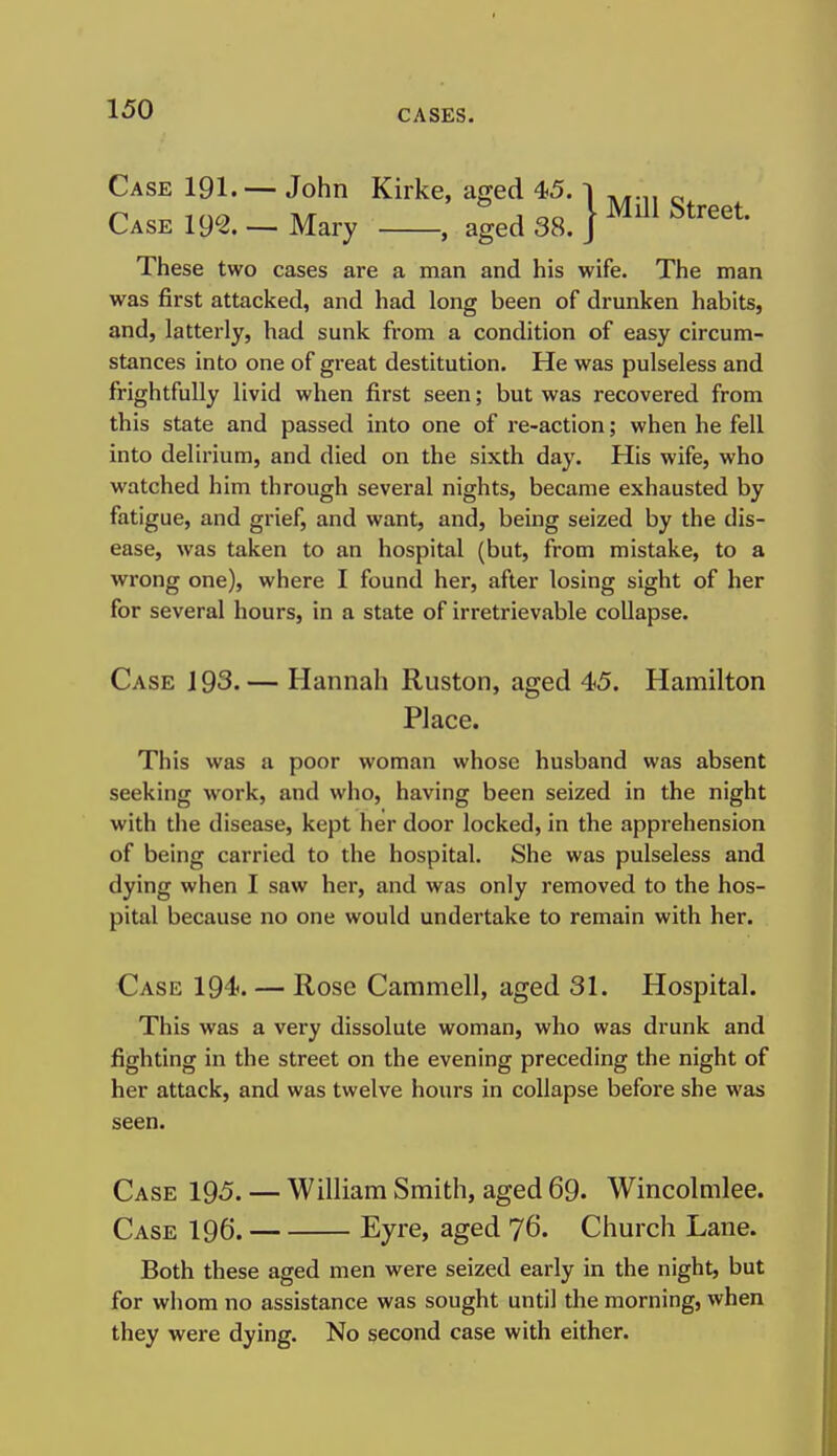 Case 191.— John Kirke, ao-ed 45. i ,..„ ^ n..^mo Tv/r J oo i Mill Street. Case 19^. — Mary , aged 38. J These two cases are a man and his wife. The man was first attacked, and had long been of drunken habits, and, latterly, had sunk from a condition of easy circum- stances into one of great destitution. He was pulseless and frightfully livid when first seen; but was recovered from this state and passed into one of re-action; when he fell into delirium, and died on the sixth day. His wife, who watched him through several nights, became exhausted by fatigue, and grief, and want, and, being seized by the dis- ease, was taken to an hospital (but, from mistake, to a wrong one), where I found her, after losing sight of her for several hours, in a state of irretrievable collapse. Case J 93. — Hannah Ruston, aged 45. Hamilton Place. This was a poor woman whose husband was absent seeking work, and who, having been seized in the night with the disease, kept her door locked, in the apprehension of being carried to the hospital. She was pulseless and dying when I saw her, and was only removed to the hos- pital because no one would undertake to remain with her. Case 194. — Rose Cammell, aged 31. Hospital. This was a very dissolute woman, who was drunk and fighting in the street on the evening preceding the night of her attack, and was twelve hours in collapse before she was seen. Case 195. — William Smith, aged 69. Wincolmlee. Case 196. Eyre, aged 76. Church Lane. Both these aged men were seized early in the night, but for whom no assistance was sought until the morning, when they were dying. No second case with either.