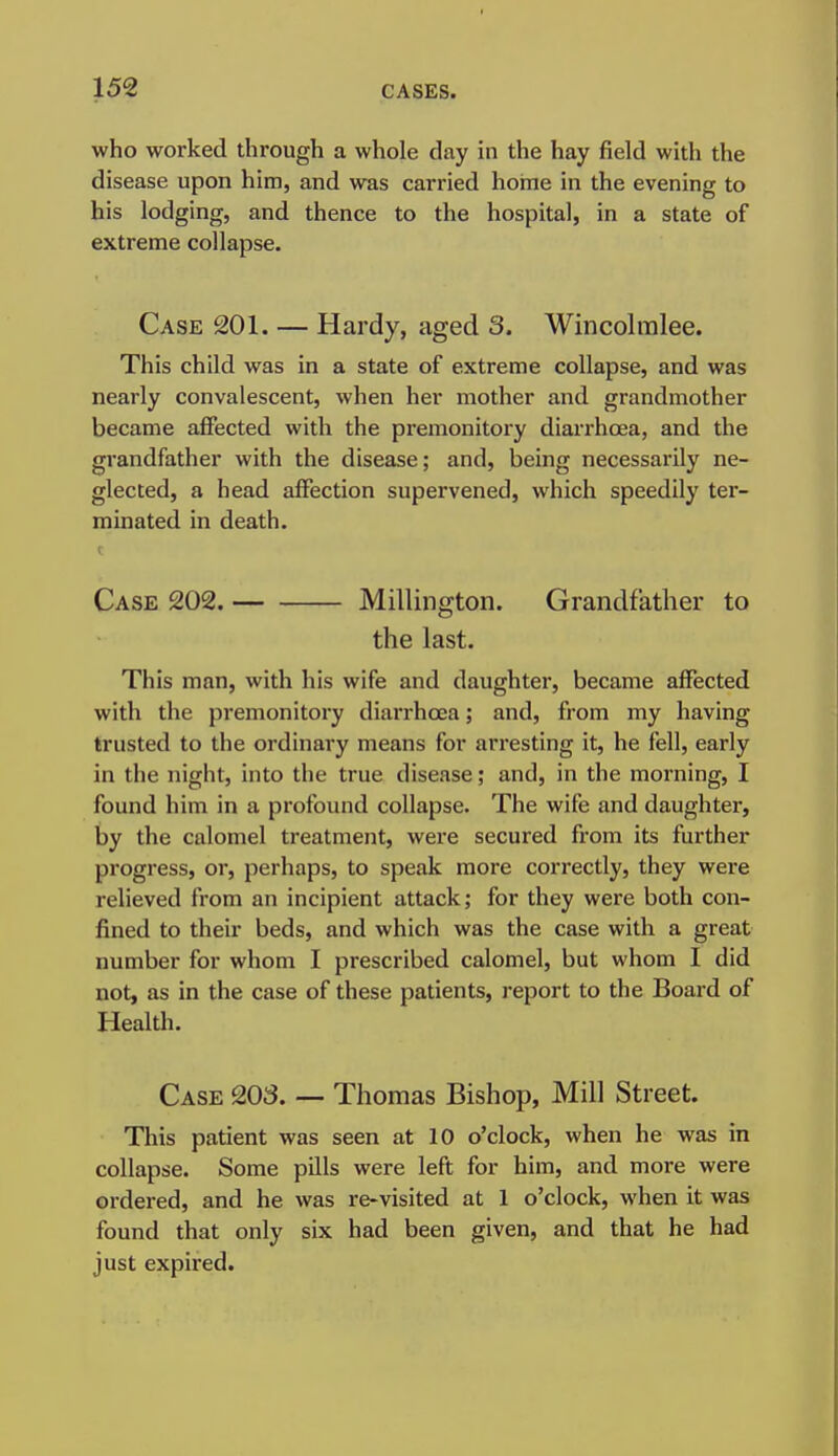 who worked through a whole day in the hay field with the disease upon him, and was carried home in the evening to his lodging, and thence to the hospital, in a state of extreme collapse. Case 201. — Hardy, aged 3. Wincolmlee. This child was in a state of extreme collapse, and was nearly convalescent, when her mother and grandmother became affected with the premonitory diarrhoea, and the grandfather with the disease; and, being necessarily ne- glected, a head affection supervened, which speedily ter- minated in death. Case 202. Millington. Grandfather to the last. This man, with his wife and daughter, became affected with the premonitory diarrhoea; and, from my having trusted to the ordinary means for arresting it, he fell, early in the night, into the true disease; and, in the morning, I found him in a profound collapse. The wife and daughter, by the calomel treatment, were secured from its further progress, or, perhaps, to speak more correctly, they were relieved from an incipient attack; for they were both con- fined to their beds, and which was the case with a great number for whom I prescribed calomel, but whom I did not, as in the case of these patients, report to the Board of Health. Case 203. — Thomas Bishop, Mill Street. This patient was seen at 10 o'clock, when he was in collapse. Some pills were left for him, and more were ordered, and he was re-visited at 1 o'clock, when it was found that only six had been given, and that he had just expired.