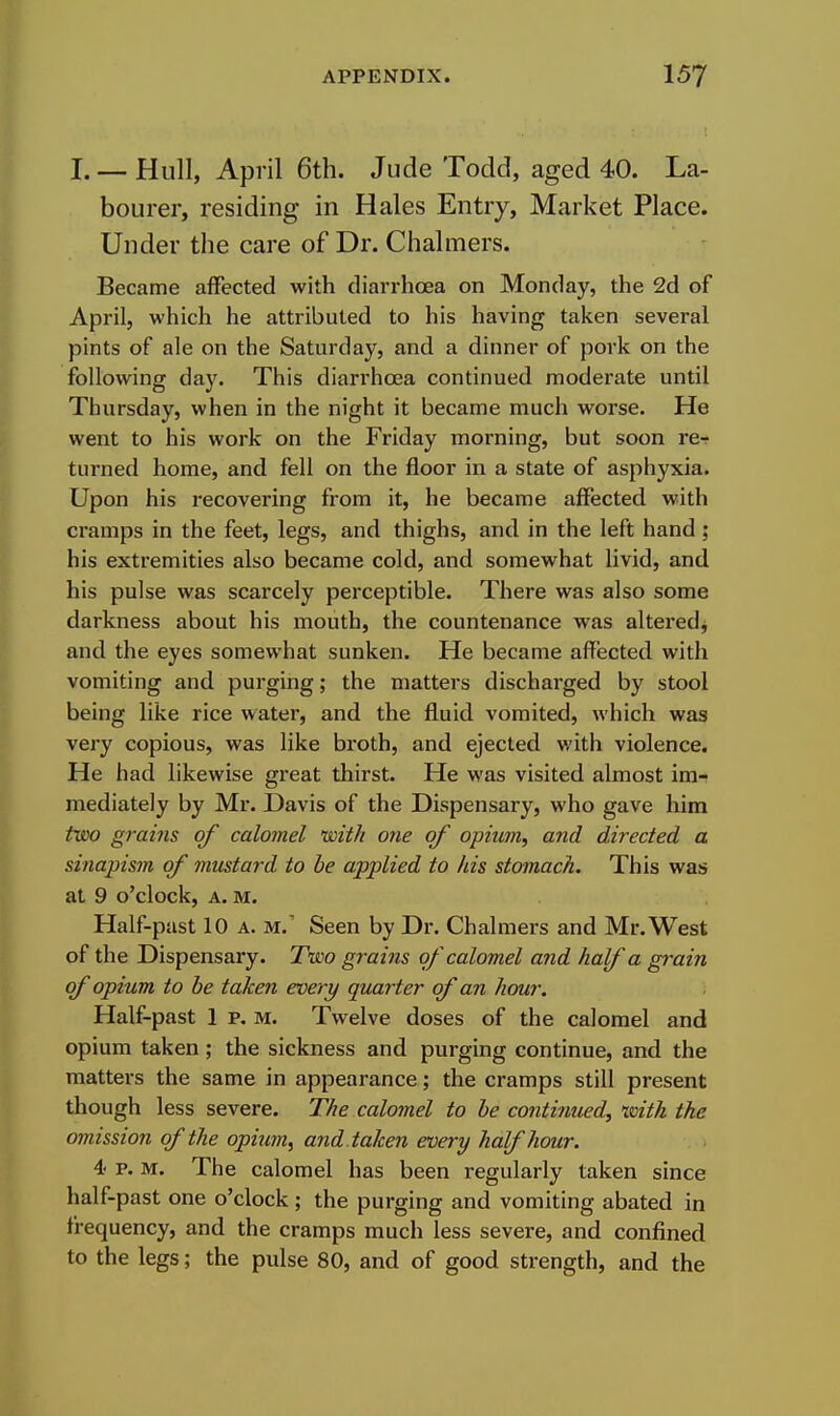 I. — Hull, April 6th. Jude Todd, aged 40. La- bourer, residing in Hales Entry, Market Place. Under the care of Dr. Chalmers. Became affected with diarrhoea on Monday, the 2d of April, which he attributed to his having taken several pints of ale on the Saturday, and a dinner of pork on the following day. This diarrhoea continued moderate until Thursday, when in the night it became much worse. He went to his work on the Friday morning, but soon rer turned home, and fell on the floor in a state of asphyxia. Upon his recovering from it, he became affected with cramps in the feet, legs, and thighs, and in the left hand; his extremities also became cold, and somewhat livid, and his pulse was scarcely perceptible. There was also some darkness about his mouth, the countenance was altered^ and the eyes somewhat sunken. He became affected with vomiting and purging; the matters discharged by stool being like rice water, and the fluid vomited, which was very copious, was like broth, and ejected v;ith violence. He had likewise great thirst. He was visited almost im- mediately by Mr. Davis of the Dispensary, who gave him two gravis of calomel with one of opium, and directed a sinajnsm of mustard to be applied to his stomach. This was at 9 o'clock, A. M. Half-past 10 A. M.' Seen by Dr. Chalmers and Mr. West of the Dispensary. Two grains of calomel and half a grain of opium to be taken every quarter of an hour. Half-past 1 p. M. Twelve doses of the calomel and opium taken; the sickness and purging continue, and the matters the same in appearance; the cramps still present though less severe. The calomel to be continued, with the omission of the opium, and taken every half hour. 4- p. M. The calomel has been regularly taken since half-past one o'clock ; the purging and vomiting abated in frequency, and the cramps much less severe, and confined to the legs; the pulse 80, and of good strength, and the