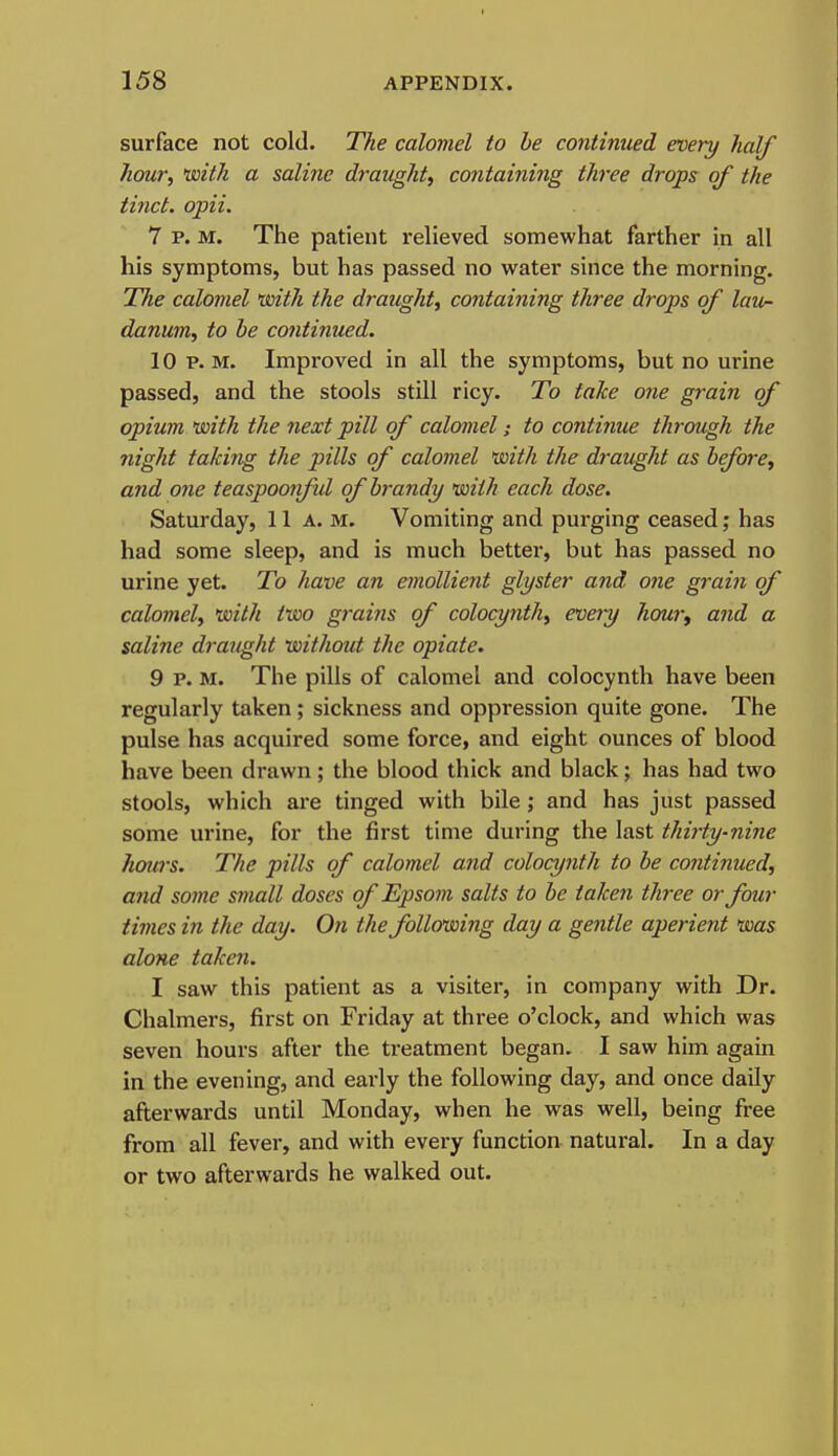 surface not cold. The calomel to he continued every half hour, 'with a saline draught, containing three drops of the tinct. opii. 7 p. M. The patient relieved somewhat farther in all his symptoms, but has passed no water since the morning. Tlie calomel *with the draught, containing three drops of laun danum, to he continued. 10 P.M. Improved in all the symptoms, but no urine passed, and the stools still ricy. To take one grain of opium with the next pill of calomel; to continue through the night taking the pills of calomel with the draught as hefore, and one teaspoonfd of hrandy with each dose. Saturday, 11 a. m. Vomiting and purging ceased; has had some sleep, and is much better, but has passed no urine yet. To have an emollient glyster and one graift of calomel, with two grains of colocynth, every hom\ and a saline draught without the opiate. 9 P. M. The pills of calomel and colocynth have been regularly taken; sickness and oppression quite gone. The pulse has acquired some force, and eight ounces of blood have been drawn; the blood thick and black; has had two stools, which are tinged with bile ; and has just passed some urine, for the first time during the last thirty-nine hours. The pills of calomel and colocynth to be continued, and some small doses of Epsom salts to he taken three or four times in the day. On the following day a gentle aperient was alone taken. I saw this patient as a visiter, in company with Dr. Chalmers, first on Friday at three o'clock, and which was seven hours after the treatment began. I saw him again in the evening, and early the following day, and once daily afterwards until Monday, when he was well, being free from all fever, and with evei-y function natural. In a day or two afterwards he walked out.