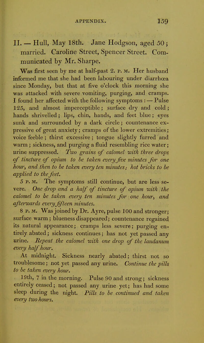 II. — Hull, May 18th. Jane Hodgson, aged 50 ; married. Caroline Street, Spencer Street. Com- municated by Mr. Sharpe. Was first seen by me at half-past 2. p. M. Her husband informed me that she had been labouring under diarrhcea since Monday, but that at five o'clock this morning she was attacked with severe vomiting, purging, and cramps. I found her affected with the following symptoms : — Pulse 125, and almost imperceptible; surface dry and cold; hands shrivelled; lips, chin, hands, and feet blue; eyes sunk and surrounded by a dark circle; countenance ex- pressive of great anxiety; cramps of the lower extremities; voice feeble ; thirst excessive; tongue slightly furred and warm ; sickness, and purging a fluid resembling rice water; urine suppressed. Tiw grains of calomel with three drops of tincture of opium to be taken every Jive minutes for one hour, and then to be taken every ten minutes; hot bricks to be applied to the fret. 5 P. M. The symptoms still continue, but are less se- vere. One drop and a half of tincture of opium with the calomel to be taken every ten minutes for one hour, and afterwards every fifteen minutes. 8 p. M. Was joined by Dr. Ayre, pulse 100 and stronger; surface warm ; blueness disappeared; countenance regained its natural appearance; cramps less severe; purging en- tirely abated; sickness continues; has not yet passed any urine. Repeat the calomel with one drop of the laudanum evety half hour. At midnight. Sickness nearly abated; thirst not so troublesome; not yet passed any urine. Continue the pills to be taken every hour. 19th, 7 in the morning. Pulse 90 and strong; sickness entirely ceased; not passed any urine yet; has had some sleep during the night. Pills to be contimied and taken every two hours.