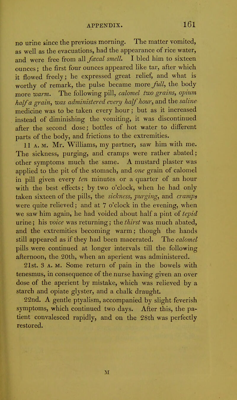 no urine since the previous morning. The matter vomited, as well as the evacuations, had the appearance of rice water, and were free from all fcEcal smell. I bled him to sixteen ounces; the first four ounces appeared like tar, after which it flowed freely; he expressed great relief, and what is worthy of remark, the pulse became move full, the body more 'warm. The following pill, calomel two grains, opium half a grain, was administered every half hour, and the saline medicine was to be taken every hour; but as it increased instead of diminishing the vomiting, it was discontinued after the second dose; bottles of hot water to different parts of the body, and frictions to the extremities. 11 A. M. Mr. Williams, my partner, saw him with me. The sickness, purging, and cramps were rather abated; other symptoms much the same. A mustard plaster was applied to the pit of the stomach, and one grain of calomel in pill given every ten minutes or a quarter of an hour with the best effects; by two o'clock, when he had only taken sixteen of the pills, the sichiess, purging, and ci'amps were quite relieved; and at 7 o'clock in the evening, when we saw him again, he had voided about half a pint of tepid urine; his voice was returning; the thirst was much abated, and the extremities becoming warm; though the hands still appeared as if they had been macerated. The calomel pills were continued at longer intervals till the following afternoon, the 20th, when an aperient was administered. 21st. 3 A. M. Some return of pain in the bowels with tenesmus, in consequence of the nurse having given an over dose of the aperient by mistake, which was relieved by a starch and opiate glystei-, and a chalk draught. 22nd. A gentle ptyalism, accompanied by slight feverish symptoms, which continued two days. After this, the pa- tient convalesced rapidly, and on the 28th was perfectly restored. M