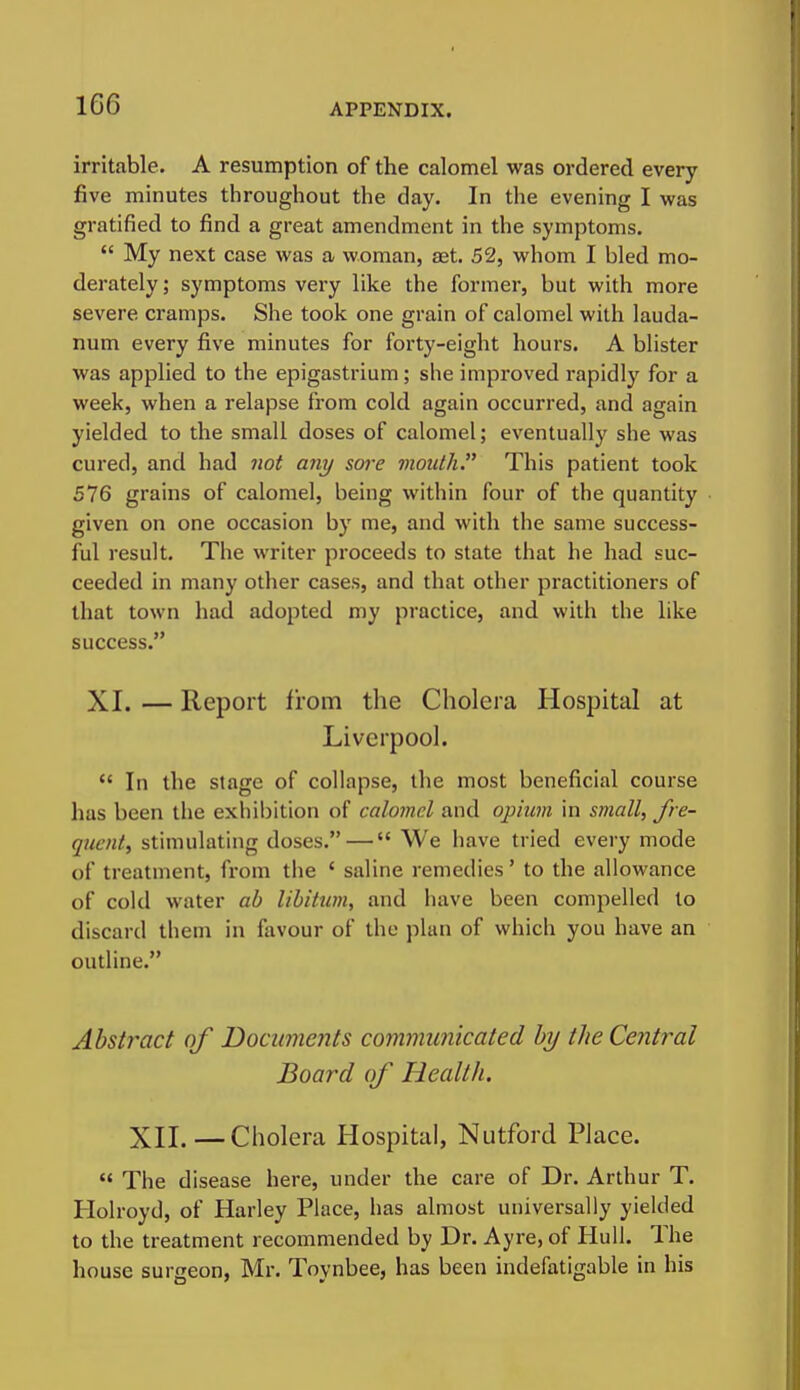 irritable. A resumption of the calomel was ordered every five minutes throughout the day. In the evening I was gratified to find a great amendment in the symptoms.  My next case was a woman, aet. 52, whom I bled mo- derately ; symptoms very like the former, but with more severe cramps. She took one grain of calomel with lauda- num every five minutes for forty-eight hours. A blister was applied to the epigastrium; she improved rapidly for a week, when a relapse from cold again occurred, and again yielded to the small doses of calomel; eventually she was cured, and had not any sore vioutli This patient took 576 grains of calomel, being within four of the quantity given on one occasion by me, and with the same success- ful result. The writer proceeds to state that he had suc- ceeded in many other cases, and that other practitioners of that town had adopted my practice, and with the like success. XI. — Report from the Cholera Hospital at Liverpool.  In the stage of collapse, the most beneficial course has been the exhibition of calomel and opium in small, fre- quent, stimulating doses. — We have tried every mode of treatment, from the ' saline remedies' to the allowance of cold water ab libitum, and have been compelled to discard them in favour of the plan of which you have an outline. Abstract of Documents communicated by the Central Board of Health. XII.—Cholera Hospital, Nutford Place.  The disease here, under the care of Dr. Arthur T. Holroyd, of Harley Place, has almost universally yielded to the treatment recommended by Dr. Ayre, of Hull. The house surgeon, Mr. Toynbee, has been indefatigable in his