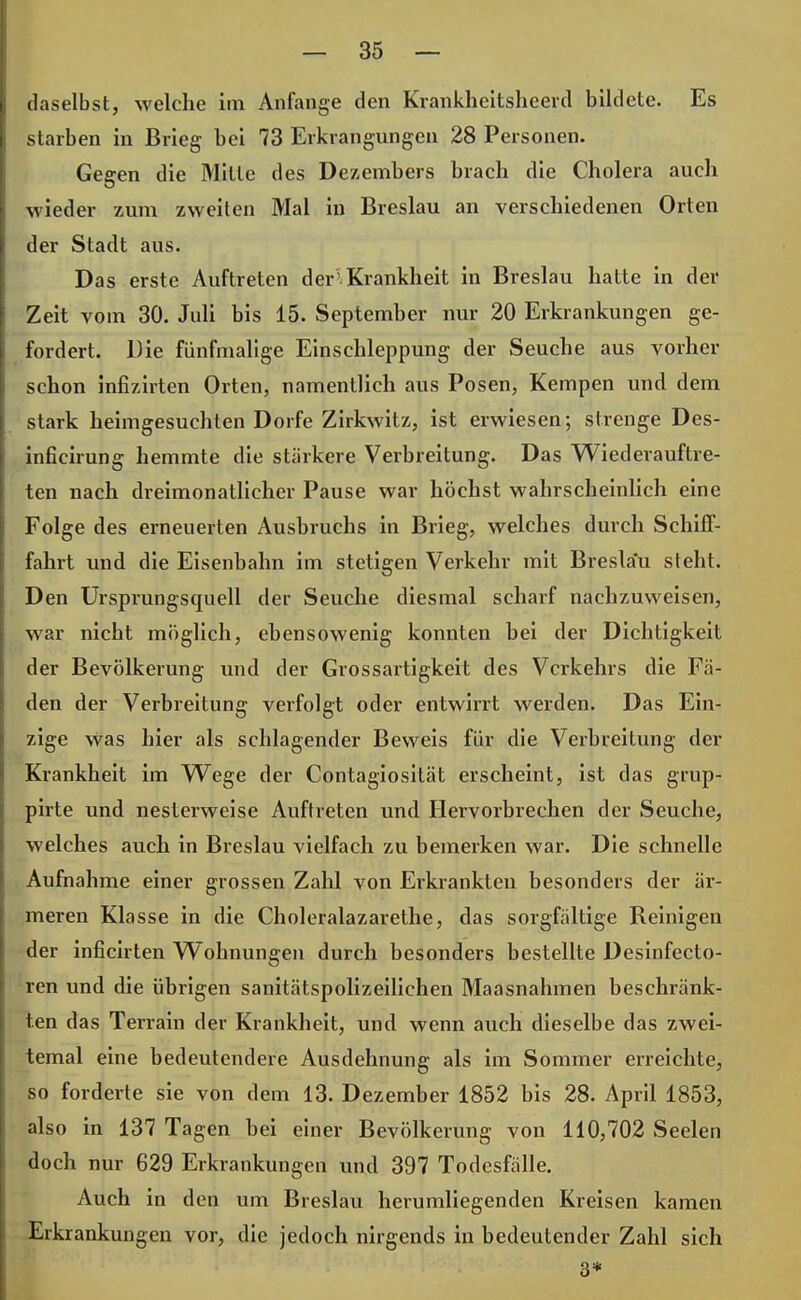 daselbst, welche im Anfange den Krankheitsheerd bildete. Es starben in Brieg bei 73 Erkrangungen 28 Personen. Gegen die Milte des Dezembers brach die Cholera auch wieder zum zweiten Mal in Breslau an verschiedenen Orten der Stadt aus. Das erste Auftreten der'Krankheit in Breslau hatte in der Zeit vom 30. Juli bis 15. September nur 20 Erkrankungen ge- fordert. Die fünfmalige Einschleppung der Seuche aus vorher schon infizirten Orten, namentlich aus Posen, Kempen und dem stark heimgesuchten Dorfe Zirkwitz, ist erwiesen; strenge Des- inficirung hemmte die stärkere Verbreitung. Das Wie der auf tre- ten nach dreimonatlicher Pause war höchst wahrscheinlich eine Folge des erneuerten Ausbruchs in Brieg, welches durch SchifF- fahrt und die Eisenbahn im stetigen Verkehr mit Breslau steht. Den Ursprungsquell der Seuche diesmal scharf nachzuweisen, war nicht möglich, ebensowenig konnten bei der Dichtigkeit der Bevölkerung und der Grossartigkeit des Verkehrs die Fä- den der Verbreitung verfolgt oder entwirrt werden. Das Ein- zige was hier als schlagender Beweis für die Verbreitung der Krankheit im Wege der Contagiosität erscheint, ist das grup- pirte und nesterweise Auftreten und Hervorbrechen der Seuche, welches auch in Breslau vielfach zu bemerken war. Die schnelle Aufnahme einer grossen Zahl von Erkrankten besonders der är- meren Klasse in die Choleralazarethe, das sorgfältige Reinigen der inficirten Wohnungen durch besonders bestellte Desinfecto- ren und die übrigen sanitätspolizeilichen Maasnahmen beschränk- ten das Terrain der Krankheit, und wenn auch dieselbe das zwei- temal eine bedeutendere Ausdehnung als im Sommer erreichte, so forderte sie von dem 13. Dezember 1852 bis 28. April 1853, also in 137 Tagen bei einer Bevölkerung von 110,702 Seelen doch nur 629 Erkrankungen und 397 Todesfälle. Auch in den um Breslau herumliegenden Kreisen kamen Erkrankungen vor, die jedoch nirgends in bedeutender Zahl sich 3*