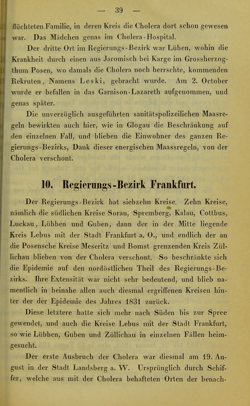 flüchteten Familie, in deren Kreis die Cholera dort schon gewesen war. Das Mädchen genas im Cholera-Hospital. Der dritte Ort im Regierungs-Bezirk war Lüben, wohin die Krankheit durch einen aus Jaromisch bei Karge im Grossherzog- thum Posen, wo damals die Cholera noch herrschte, kommenden Rekruten, Namens Leski, gebracht wurde. Am 2. October wurde er befallen in das Garnison-Lazareth aufgenommen, und genas später. Die unverzüglich ausgeführten sanitätspolizeilichen Maasre- geln bewirkten auch hier, wie in Glogau die Beschränkung auf den einzelnen Fall, und blieben die Einwohner des ganzen Re- gierungs-Bezirks, Dank dieser energischen Maassregeln, von der Cholera verschont. 10. Regierungs-Bezirk Frankfurt. Der Regierungs-Bezirk hat siebzehn Kreise. Zehn Kreise, nämlich die südlichen Kreise Sorau, Spremberg, Kalau, Cottbus, Luckau, Lübben und Guben, dann der in der Mitte liegende Kreis Lebus mit der Stadt Frankfurt a. 0., und endlich der an die Posensche Kreise Meseritz und Bomst grenzenden Kreis Zül- lichau blieben von der Cholera verschont. So beschränkte sich die Epidemie auf den nordöstlichen Theil des Regierungs-Be- zirks. Ihre Extensität war nicht sehr bedeutend, und blieb na- mentlich in beinahe allen auch diesmal ergriffenen Kreisen hin- ter der der Epidemie des Jahres 1831 zurück. Diese letztere hatte sich mehr nach Süden bis zur Spree gewendet, und auch die Kreise Lebus mit der Stadt Frankfurt, so wie Lübben, Guben und Züllichau in einzelnen Fällen heim- gesucht. Der erste Ausbruch der Cholera war diesmal am 19. Au- gust in der Stadt Landsberg a. W. Ursprünglich durch Schif- fer, welche aus mit der Cholera behafteten Orten der benach-