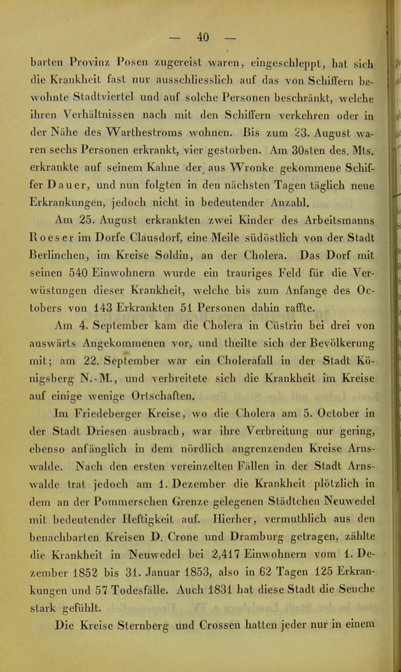 harten Provinz, Posen zugereist waren, eingeschleppt, hat sich die Krankheit fast nur ausschliesslich auf das von Schiffern be- wohnte Stadtviertel und auf solche Personen beschränkt, welche ihren Verhältnissen nach mit den Schiffern verkehren oder in der Nähe des Warthestroms wohnen. Bis zum 23. August wa- ren sechs Personen erkrankt, vier gestorben. Am 30sten des. Mts. erkrankte auf seinem Kahne der aus Wronke gekommene Schif- fer Dauer, und nun folgten in den nächsten Tagen täglich neue Erkrankungen, jedoch nicht in bedeutender Anzahl. Am 25. August erkrankten zwei Kinder des Arbeitsmanns Roes er im Dorfe Clausdorf, eine Meile südöstlich von der Stadt Berlinchen, im Kreise Soldin, an der Cholera. Das Dorf mit seinen 540 Einwohnern wurde ein trauriges Feld für die Ver- wüstungen dieser Krankheit, welche bis zum Anfange des Oc- tobers von 143 Erkrankten 51 Personen dahin raffte. Am 4. September kam die Cholera in Cüslrin bei drei von auswärts Angekommenen vor, und theilte sich der Bevölkerung mit; am 22. September war ein Cholerafall in der Stadt Kö- nigsberg N.-M., und verbreitete sich die Krankheit im Kreise auf einige wenige Ortschaften. Im Friedeberger Kreise, wo die Cholera am 5. October in der Stadt Driesen ausbrach, war ihre Verbreitung nur gering, ebenso anfänglich in dem nördlich angrenzenden Kreise Arns- walde. Nach den ersten vereinzelten Fidlen in der Stadt Arns- walde trat jedoch am i. Dezember die Krankheit plötzlich in dem an der Pommerschen Grenze gelegenen Städtchen Neuwedel mit bedeutender Heftigkeit auf. Hierher, vermuthlich aus den benachbarten Kreisen D. Grone und Dramburg getragen, zählte die Krankheit in Neuwedel bei 2,417 Einwohnern vom 1. De- zember 1852 bis 31. Januar 1853, also in 62 Tagen 125 Erkran- kungen un d 57 Todesfälle. Auch 1831 hat diese Stadt die Seuche stark gefühlt. Die Kreise Sternberg und Crossen hatten jeder nur in einem