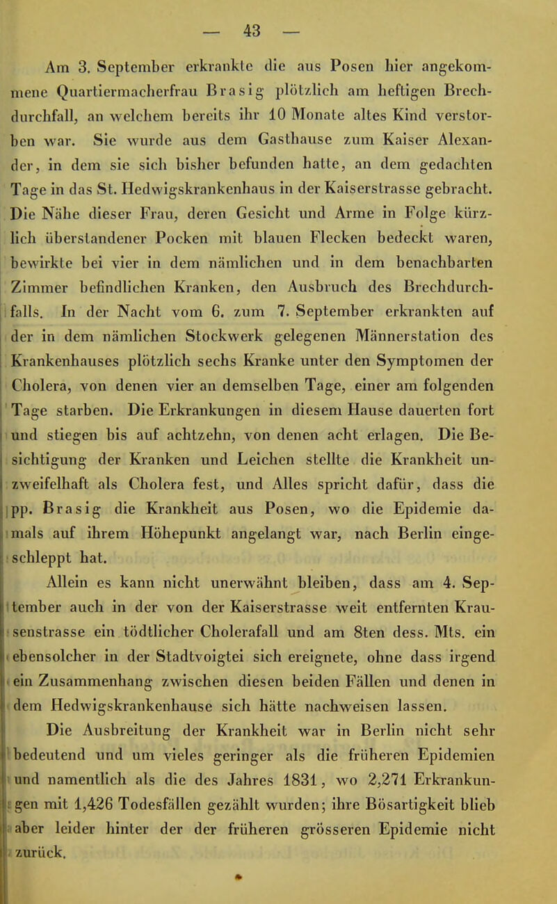 Am 3. September erkrankte die aus Posen hier angekom- mene Quartiermacherfrau Brasig plötzlich am heftigen Brech- durchfall, an welchem bereits ihr 10 Monate altes Kind verstor- ben war. Sie wurde aus dem Gasthause zum Kaiser Alexan- der, in dem sie sich bisher befunden hatte, an dem gedachten Tage in das St. Hedwigskrankenhaus in der Kaiserstrasse gebracht. Die Nähe dieser Frau, deren Gesicht und Arme in Folge kürz- lich überstandener Pocken mit blauen Flecken bedeckt waren, bewirkte bei vier in dem nämlichen und in dem benachbarten Zimmer befindlichen Kranken, den Ausbruch des Brechdurch- falls. In der Nacht vom 6. zum 7. September erkrankten auf der in dem nämlichen Stockwerk gelegenen Männerstation des Krankenhauses plötzlich sechs Kranke unter den Symptomen der Cholera, von denen vier an demselben Tage, einer am folgenden Tage starben. Die Erkrankungen in diesem Hause dauerten fort und stiegen bis auf achtzehn, von denen acht erlagen. Die Be- sichtigung der Kranken und Leichen stellte die Krankheit un- zweifelhaft als Cholera fest, und Alles spricht dafür, dass die jpp. Brasig die Krankheit aus Posen, wo die Epidemie da- imals auf ihrem Höhepunkt angelangt war, nach Berlin einge- schleppt hat. Allein es kann nicht unerwähnt bleiben, dass am 4. Sep- tember auch in der von der Kaiserstrasse weit entfernten Krau- senstrasse ein tödtlicher Cholerafall und am 8ten dess. Mts. ein i ebensolcher in der Stadtvoigtei sich ereignete, ohne dass irgend ■ ein Zusammenhang zwischen diesen beiden Fällen und denen in dem Hedwigskrankenhause sich hätte nachweisen lassen. Die Ausbreitung der Krankheit war in Berlin nicht sehr 1 bedeutend und um vieles geringer als die früheren Epidemien und namentlich als die des Jahres 1831, wo 2,271 Erkrankun- j gen mit 1,426 Todesfällen gezählt wurden; ihre Bösartigkeit blieb naher leider hinter der der früheren grösseren Epidemie nicht ' zurück.