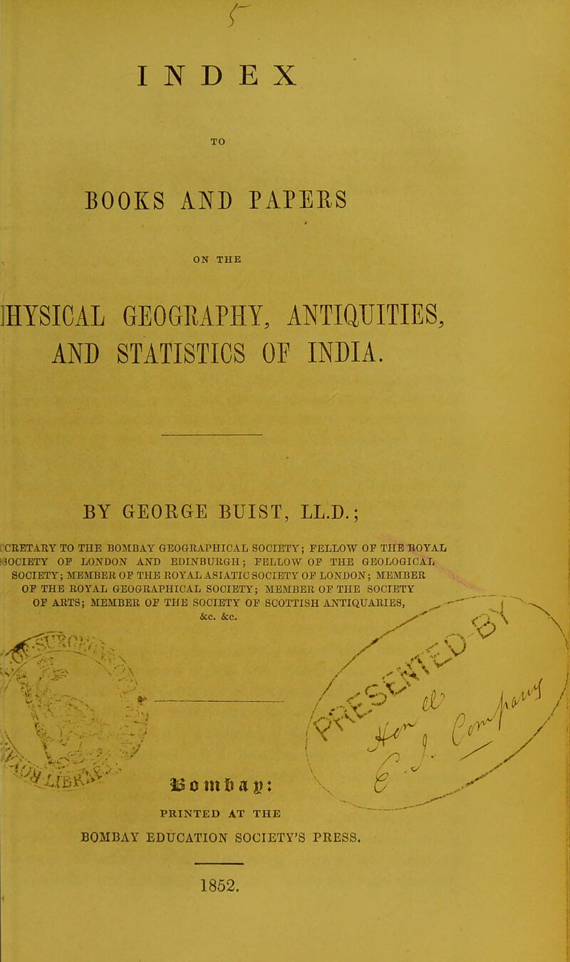 INDEX BOOKS AND PAPERS ON THE 1HYSICAL GEOGRAPHY, ANTIQUITIES, AND STATISTICS OF INDIA. BY GEORGE BUIST, LL.D.; CRETARY TO THE BOMBAY GEOGRAPHICAL SOCIETY; FELLOW OF THE ROYAL I SOCIETY OF LONDON AND EDINBURGH; FELLOW OP THE GEOLOGICAL SOCIETY; MEMBER OF THE ROYAL ASIATIC SOCIETY OF LONDON; MEMBER OF THE ROYAL GEOGRAPHICAL SOCIETY; MEMBER OF THE SOCIETY PRINTED AT THE BOMBAY EDUCATION SOCIETY'S PRESS. 1852.
