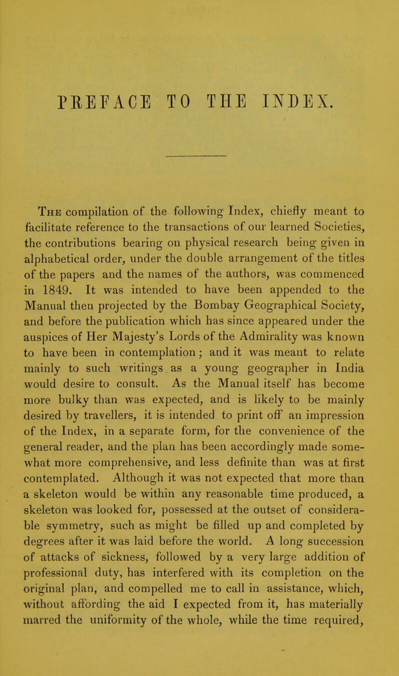 PREFACE TO THE INDEX. The compilation of the following Index, chiefly meant to facilitate reference to the transactions of our learned Societies, the contributions bearing on physical research being given in alphabetical order, under the double arrangement of the titles of the papers and the names of the authors, was commenced in 1849. It was intended to have been appended to the Manual then projected by the Bombay Geographical Society, and before the publication which has since appeared under the auspices of Her Majesty's Lords of the Admirality was known to have been in contemplation; and it was meant to relate mainly to such writings as a young geographer in India would desire to consult. As the Manual itself has become more bulky than was expected, and is likely to be mainly desired by travellers, it is intended to print off an impression of the Index, in a separate form, for the convenience of the general reader, and the plan has been accordingly made some- what more comprehensive, and less definite than was at first contemplated. Although it was not expected that more than a skeleton would be within any reasonable time produced, a skeleton was looked for, possessed at the outset of considera- ble symmetry, such as might be filled up and completed by degrees after it was laid before the world. A long succession of attacks of sickness, followed by a very large addition of professional duty, has interfered with its completion on the original plan, and compelled me to call in assistance, which, without affording the aid I expected from it, has materially marred the uniformity of the whole, while the time required,