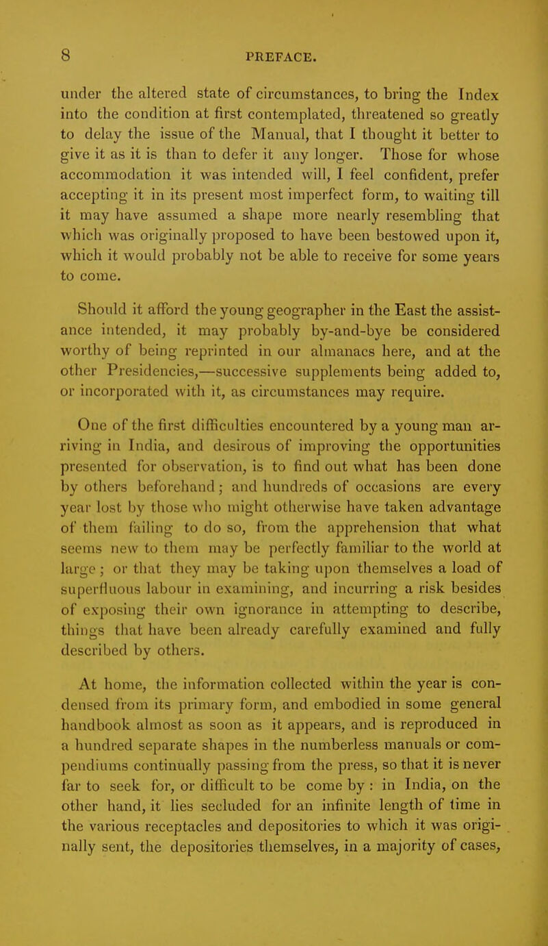 under the altered state of circumstances, to bring the Index into the condition at first contemplated, threatened so greatly to delay the issue of the Manual, that I thought it better to give it as it is than to defer it any longer. Those for whose accommodation it was intended will, I feel confident, prefer accepting it in its present most imperfect form, to waiting till it may have assumed a shape more nearly resembling that which was originally proposed to have been bestowed upon it, which it would probably not be able to receive for some years to come. Should it afford the young geographer in the East the assist- ance intended, it may probably by-and-bye be considered worthy of being reprinted in our almanacs here, and at the other Presidencies,—successive supplements being added to, or incorporated with it, as circumstances may require. One of the first difficulties encountered by a young man ar- riving in India, and desirous of improving the opportunities presented for observation, is to find out what has been done by others beforehand; and hundreds of occasions are every year lost by those who might otherwise have taken advantage of them failing to do so, from the apprehension that what seems new to them may be perfectly familiar to the world at largo; or that they may be taking upon themselves a load of superfluous labour in examining, and incurring a risk besides of exposing their own ignorance in attempting to describe, things that have been already carefully examined and fully described by others. At home, the information collected within the year is con- densed from its primary form, and embodied in some general handbook almost as soon as it appears, and is reproduced in a hundred separate shapes in the numberless manuals or com- pendiums continually passing from the press, so that it is never far to seek for, or difficult to be come by : in India, on the other hand, it lies secluded for an infinite length of time in the various receptacles and depositories to which it was origi- nally sent, the depositories themselves, in a majority of cases,