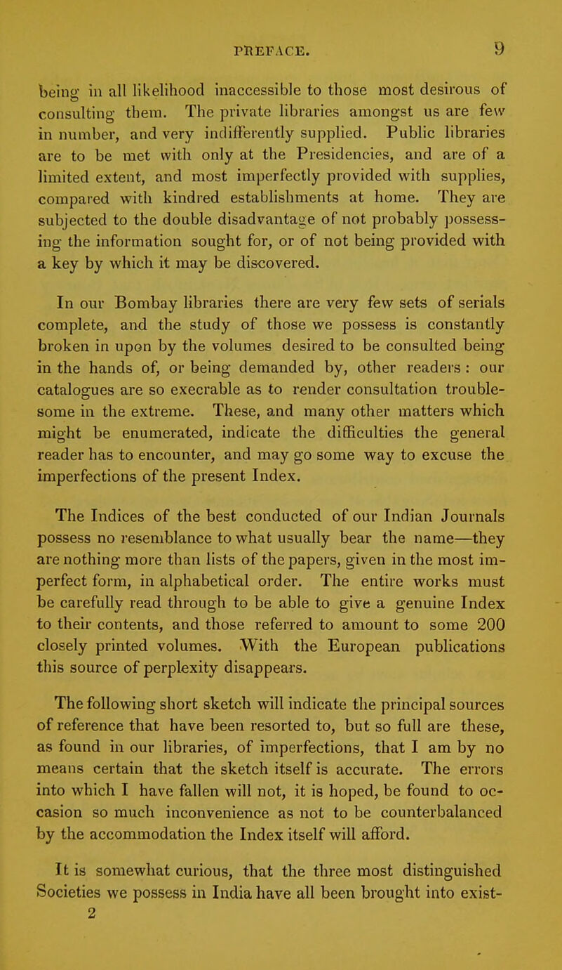 being; in all likelihood inaccessible to those most desirous of consulting them. The private libraries amongst us are few in number, and very indifferently supplied. Public libraries are to be met with only at the Presidencies, and are of a limited extent, and most imperfectly provided with supplies, compared with kindred establishments at home. They are subjected to the double disadvantage of not probably possess- ing the information sought for, or of not being provided with a key by which it may be discovered. In our Bombay libraries there are very few sets of serials complete, and the study of those we possess is constantly broken in upon by the volumes desired to be consulted being in the hands of, or being demanded by, other readers : our catalogues are so execrable as to render consultation trouble- some in the extreme. These, and many other matters which might be enumerated, indicate the difficulties the general reader has to encounter, and may go some way to excuse the imperfections of the present Index. The Indices of the best conducted of our Indian Journals possess no resemblance to what usually bear the name—they are nothing more than lists of the papers, given in the most im- perfect form, in alphabetical order. The entire works must be carefully read through to be able to give a genuine Index to their contents, and those referred to amount to some 200 closely printed volumes. With the European publications this source of perplexity disappears. The following short sketch will indicate the principal sources of reference that have been resorted to, but so full are these, as found in our libraries, of imperfections, that I am by no means certain that the sketch itself is accurate. The errors into which I have fallen will not, it is hoped, be found to oc- casion so much inconvenience as not to be counterbalanced by the accommodation the Index itself will afford. It is somewhat curious, that the three most distinguished Societies we possess in India have all been brought into exist-