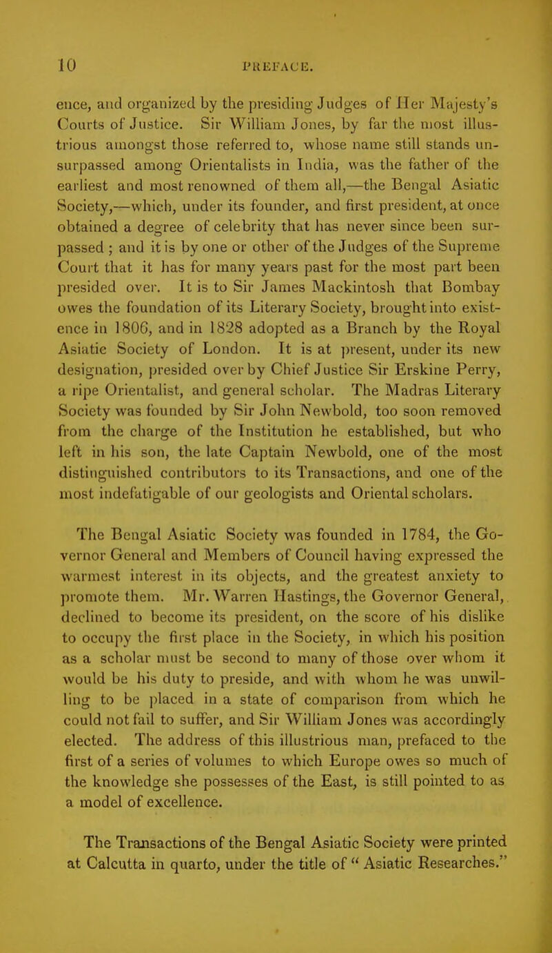 euce, and organized by the presiding Judges of Her Majesty's Courts of Justice. Sir William Jones, by far the most illus- trious amongst those referred to, whose name still stands un- surpassed among Orientalists in India, was the father of the earliest and most renowned of them all,—the Bengal Asiatic Society,—which, under its founder, and first president, at once obtained a degree of celebrity that has never since been sur- passed ; and it is by one or other of the Judges of the Supreme Court that it has for many years past for the most part been presided over. It is to Sir James Mackintosh that Bombay owes the foundation of its Literary Society, brought into exist- ence in 1806, and in 1828 adopted as a Branch by the Royal Asiatic Society of London. It is at present, under its new designation, presided over by Chief Justice Sir Erskine Perry, a ripe Orientalist, and general scholar. The Madras Literary Society was founded by Sir John Newbold, too soon removed from the charge of the Institution he established, but who left in his son, the late Captain Newbold, one of the most distinguished contributors to its Transactions, and one of the most indefatigable of our geologists and Oriental scholars. The Bengal Asiatic Society was founded in 1784, the Go- vernor General and Members of Council having expressed the warmest interest in its objects, and the greatest anxiety to promote them. Mr. Warren Hastings, the Governor General, declined to become its president, on the score of his dislike to occupy the first place in the Society, in which his position as a scholar must be second to many of those over whom it would be his duty to preside, and with whom he was unwil- ling to be placed in a state of comparison from which he could not fail to suffer, and Sir William Jones was accordingly elected. The address of this illustrious man, prefaced to the first of a series of volumes to which Europe owes so much of the knowledge she possesses of the East, is still pointed to as a model of excellence. The Transactions of the Bengal Asiatic Society were printed at Calcutta in quarto, under the title of  Asiatic Researches.