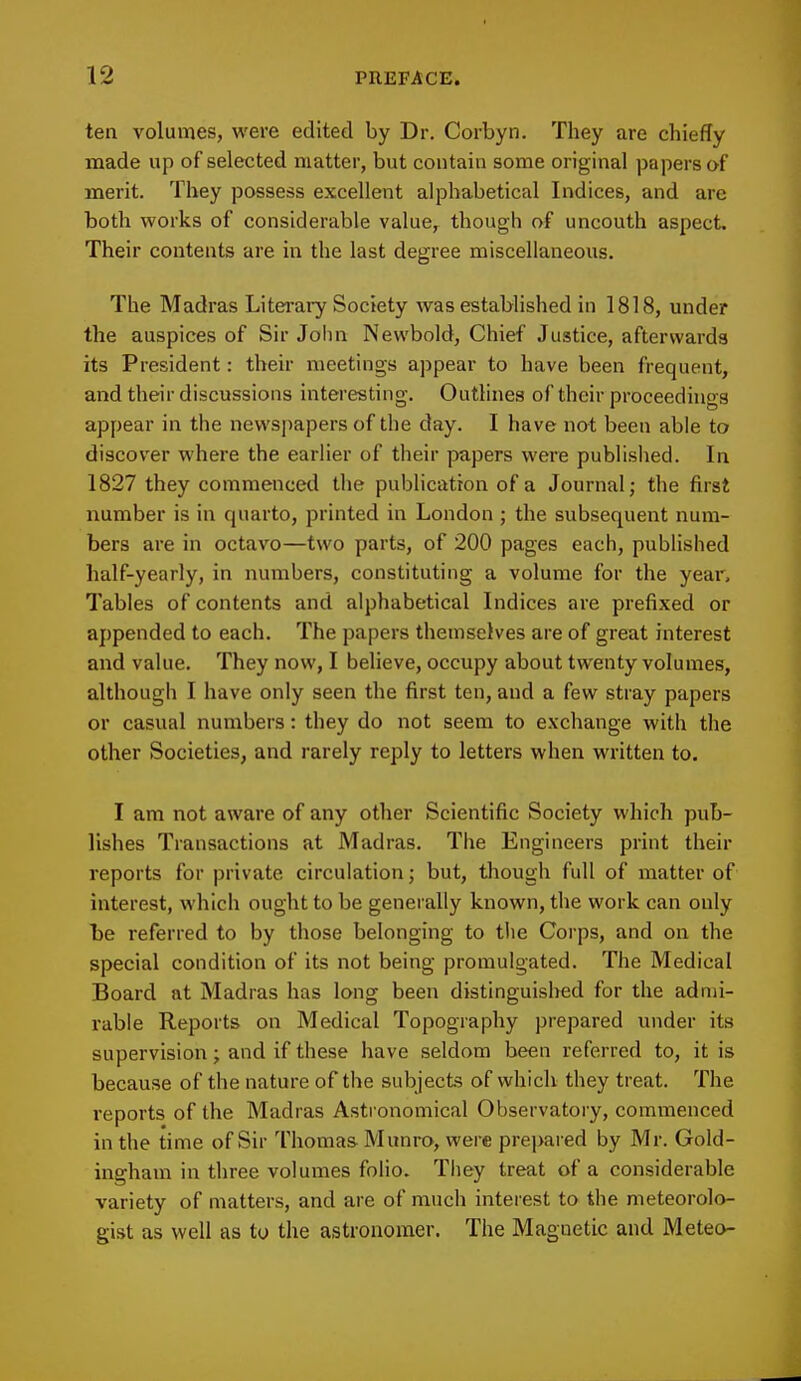 ten volumes, were edited by Dr. Corbyn. They are chiefly made up of selected matter, but contain some original papers of merit. They possess excellent alphabetical Indices, and are both works of considerable value, though of uncouth aspect. Their contents are in the last degree miscellaneous. The Madras Literary Society was established in 1818, under the auspices of Sir John Newbold, Chief Justice, afterwards its President: their meetings appear to have been frequent, and their discussions interesting. Outlines of their proceedings appear in the newspapers of the day. I have not been able to discover where the earlier of their papers were published. In 1827 they commenced the publication of a Journal; the first number is in quarto, printed in London ; the subsequent num- bers are in octavo—two parts, of 200 pages each, published half-yearly, in numbers, constituting a volume for the year, Tables of contents and alphabetical Indices are prefixed or appended to each. The papers themselves are of great interest and value. They now, I believe, occupy about twenty volumes, although I have only seen the first ten, and a few stray papers or casual numbers: they do not seem to exchange with the other Societies, and rarely reply to letters when written to. I am not aware of any other Scientific Society which pub- lishes Transactions at Madras. The Engineers print their reports for private circulation; but, though full of matter of interest, which ought to be generally known, the work can only be referred to by those belonging to tiie Corps, and on the special condition of its not being promulgated. The Medical Board at Madras has long been distinguished for the admi- rable Reports on Medical Topography prepared under its supervision; and if these have seldom been referred to, it is because of the nature of the subjects of which they treat. The reports of the Madras Astronomical Observatory, commenced in the time of Sir Thomas Munro, were prepared by Mr. Gold- ingham in three volumes folio. They treat of a considerable variety of matters, and are of much interest to the meteorolo- gist as well as to the astronomer. The Magnetic and Meteo-