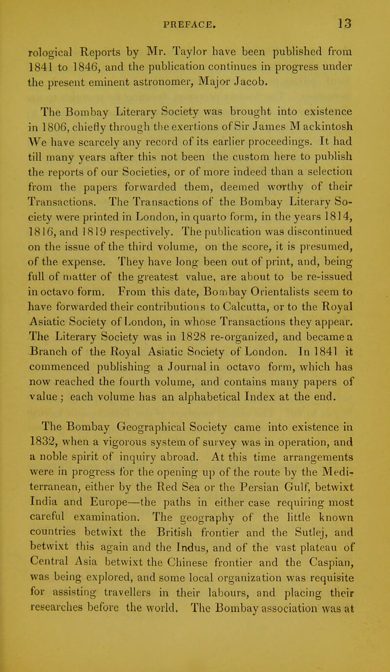 rological Reports by Mr. Taylor have been published from 1841 to 1846, and the publication continues in progress under the present eminent astronomer, Major Jacob. The Bombay Literary Society was brought into existence in 1806, chiefly through the exertions of Sir James M ackintosh We have scarcely any record of its earlier proceedings. It had till many years after this not been the custom here to publish the reports of our Societies, or of more indeed than a selection from the papers forwarded them, deemed worthy of their Transactions. The Transactions of the Bombay Literary So- ciety were printed in London, in quarto form, in the years 1814, 1816, and 1819 respectively. The publication was discontinued on the issue of the third volume, on the score, it is presumed, of the expense. They have long been out of print, and, being full of matter of the greatest value, are about to be re-issued in octavo form. From this date, Bombay Orientalists seem to have forwarded their contributions to Calcutta, or to the Royal Asiatic Society of London, in whose Transactions they appear. The Literary Society was in 1828 re-organized, and became a Branch of the Royal Asiatic Society of London. In 1841 it commenced publishing a Journal in octavo form, which has now reached the fourth volume, and contains many papers of value; each volume has an alphabetical Index at the end. The Bombay Geographical Society came into existence in 1832, when a vigorous system of survey was in operation, and a noble spirit of inquiry abroad. At this time arrangements were in progress for the opening up of the route by the Medi- terranean, either by the Red Sea or the Persian Gulf, betwixt India and Europe—the paths in either case requiring most careful examination. The geography of the little known countries betwixt the British frontier and the Sutlej, and betwixt this again and the Indus, and of the vast plateau of Central Asia betwixt the Chinese frontier and the Caspian, was being explored, and some local organization was requisite for assisting travellers in their labours, and placing their researches before the world. The Bombay association was at