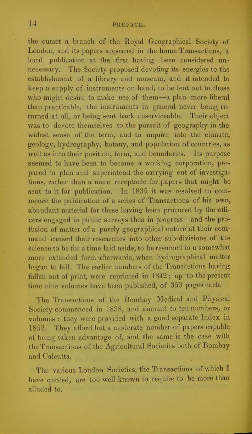 the outset a branch of the Royal Geographical Society of London, and its papers appeared in the home Transactions, a local publication at the first having been considered un- necessary. The Society proposed devoting its energies to the establishment of a library and museum, and it intended to keep a supply of instruments on hand, to be lent out to those who might desire to make use of them—a plan more liberal than practicable, the instruments in general never being re- turned at all, or being sent back unserviceable. Their object was to devote themselves to the pursuit of geography in the widest sense of the term, and to inquire into the climate, geology, hydrography, botany, and population of countries, as well as into their position, form, and boundaries. Its purpose seemed to have been to become a working corporation, pre- pared to plan and superintend the carrying out of investiga- tions, rather than a mere receptacle for papers that might be sent to it for publication. In 1835 it was resolved to com- mence the publication of a series of Transactions of his own, abundant material for these having been procured by the offi- cers engaged in public surveys then in progress—and the pro- fusion of matter of a purely geographical nature at their com- mand caused their researches into other sub-divisions of the science to be for a time laid aside, to be resumed in a somewhat more extended form afterwards, when hydrographical matter began to fail. The earlier numbers of the Transactions having fallen out of print, were reprinted in 18-12; up to the present time nine volumes have been published, of 350 pages each. The Transactions of the Bombay Medical and Physical Society commenced in 1838, and amount to ten numbers, or volumes : they were provided with a good separate Index in 1852. They afford but a moderate number of papers capable of being taken advantage of, and the same is the case with the Transactions of the Agricultural Societies both of Bombay and Calcutta. The various London Societies, the Transactions of which I have quoted, are too well known to require to be more than alluded to.