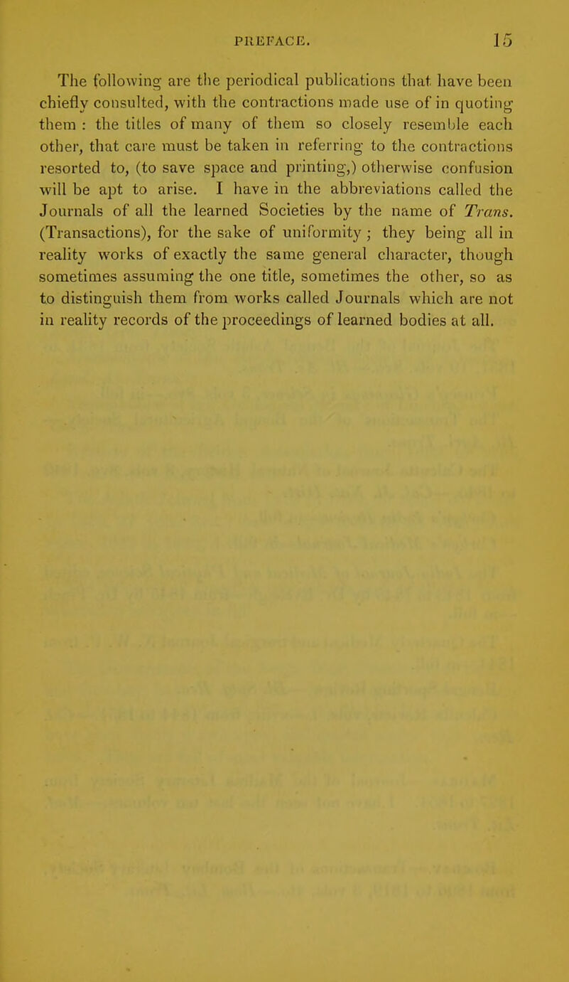 The following are the periodical publications that, have been chiefly consulted, with the contractions made use of in quoting them : the titles of many of them so closely resemble each other, that care must be taken in referring to the contractions resorted to, (to save space and printing,) otherwise confusion will be apt to arise. I have in the abbreviations called the Journals of all the learned Societies by the name of Trans. (Transactions), for the sake of uniformity ; they being all in reality works of exactly the same general character, though sometimes assuming the one title, sometimes the other, so as to distinguish them from works called Journals which are not in reality records of the proceedings of learned bodies at all.
