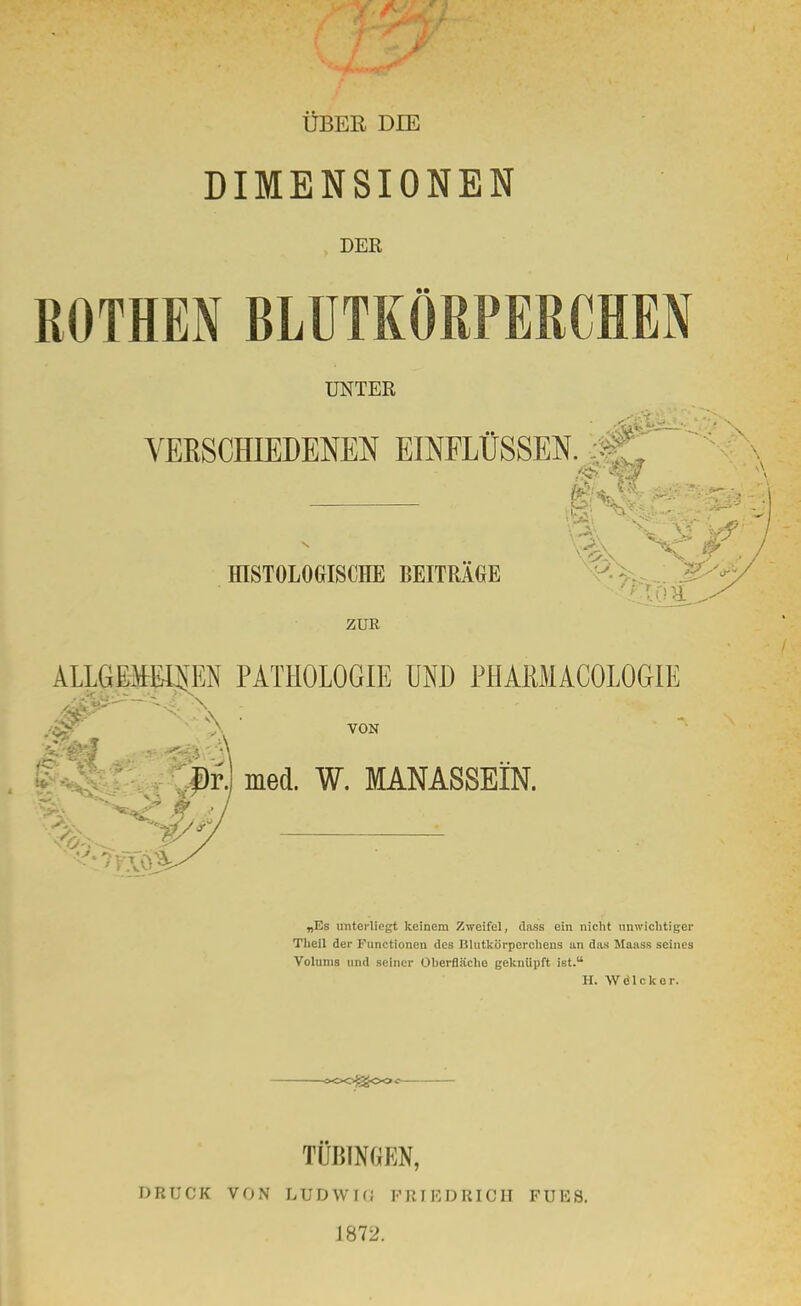 ÜBER DIE DIMENSIONEN DER ROTHEN BLUTKÖRPERCHEN UNTER VERSCHIEDENEN EINFLÜSSEN. HISTOLOGISCHE BEITRAGE ZUR ALLGEMEINEN PATHOLOGIE UND PHAKMACOLOGIE .'4$ \ VON Dr.) med. W. MANASSEIN. ^> ,<r. „Es unterliegt keinem Zweifel, dass ein nicht unwichtiger Tlieil der Functionen des Blutkörperchens an das Maass seines Volums und seiner Oberfläche geknüpft ist. H. Wdlckor. DRUCK VON TÜBINGEN, LUDWKi PEIEDEIOH 1872. FUES.