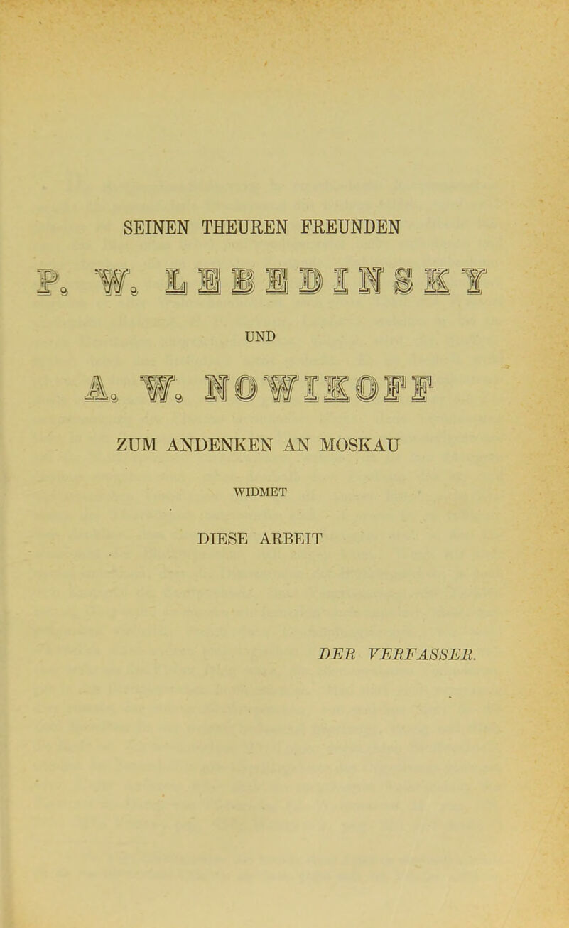 SEINEN THEUREN FREUNDEN UND iL W, 10WIK0FI ZUM ANDENKEN AN MOSKAU WIDMET DIESE ARBEIT DER VERFASSER.