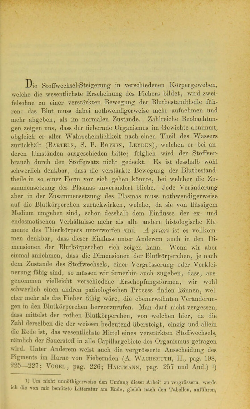 Die Stoffwechsel-Steigerung in verschiedenen Körpergeweben, welche die wesentlichste Erscheinung des Fiebers bildet, wird zwei- felsohne zu einer verstärkten Bewegung der Blutbestandtheile füh- ren: das Blut muss dabei notwendigerweise mehr aufnehmen und mehr abgeben, als im normalen Zustande. Zahlreiche Beobachtun- gen zeigen uns, dass der fiebernde Organismus im Gewichte abnimmt, obgleich er aller Wahrscheinlichkeit nach einen Theil des Wassers zurückhält (Bartels, S. P. Botkin, Leyden), welchen er bei an- deren Umständen ausgeschieden hätte; folglich wird der Stoffver- brauch durch den Stoffersatz nicht gedeckt. Es ist desshalb wohl schwerlich denkbar, dass die verstärkte Bewegung der Blutbestand- theile in so einer Form vor sich gehen könnte, bei welcher die Zu- sammensetzung des Plasmas unverändert bliebe. Jede Veränderung aber in der Zusammensetzung des Plasmas muss notwendigerweise auf die Blutkörperchen zurückwirken, welche, da sie von flüssigem Medium umgeben sind, schon desshalb dem Einflüsse der ex- und endosmotischen Verhältnisse mehr als alle andere histologische Ele- mente des Thierkörpers unterworfen sind. A priori ist es vollkom- men denkbar, dass dieser Einfluss unter Anderem auch in den Di- mensionen der Blutkörperchen sich zeigen kann. Wenn wir aber einmal annehmen, dass die Dimensionen der Blutkörperchen, je nach dem Zustande des Stoffwechsels, einer Vergrösserung oder Verklei- nerung fähig sind, so müssen wir fernerhin auch zugeben, dass, aus- genommen vielleicht verschiedene Erschöpfungsformen, wir wohl schwerlich einen andren pathologischen Process finden können, wel- cher mehr als das Fieber fähig wäre, die ebenerwähnten Veränderun- gen in den Blutkörperchen hervorzurufen. Man darf nicht vergessen, dass mittelst der rothen Blutkörperchen, von welchen hier, da die Zahl derselben die der weissen bedeutend übersteigt, einzig und allein die Ptede ist, das wesentlichste Mittel eines verstärkten Stoffwechsels, nämlich der Sauerstoff in alle Capillargebicte des Organismus getragen wird. Unter Anderem weist auch die vergrösserte Ausscheidung des Pigments im Harne von Fiebernden (A. WACHSMUTH, IL, pag. 198, 225—227; Vogel, pag. 226; Haktmann, pag. 257 und And.) l) 1) Um nicht unnöthigerwoiso den Umfang dioscr Arbeit zu vorgrössorn, wordo ich die von mir benutzte Litteratur am Endo, gloich nach den Tabollon, anführon,