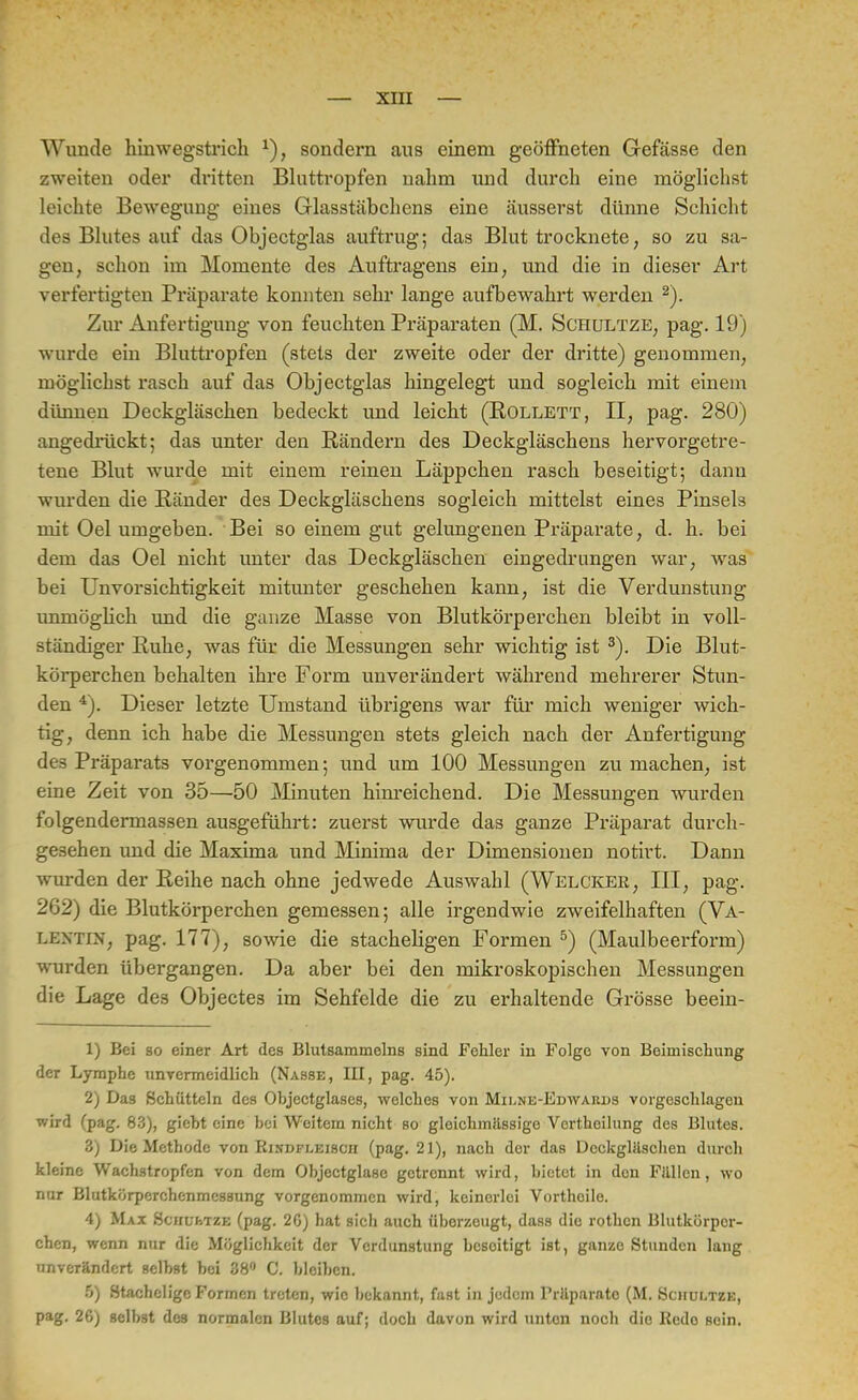 Wunde hinwegstrich *), sondern aus einem geöffneten Gefässe den zweiten oder dritten Bluttropfen nahm uud durch eine möglichst leichte Bewegimg eines Glasstäbchens eine äusserst dünne Schicht des Blutes auf das Objcctglas auftrug; das Blut trocknete, so zu sa- uen, schon im Momente des Auftragens ein, und die in dieser Art verfertigten Präparate konnten sehr lange aufbewahrt werden 2). Zur Anfertigung von feuchten Präparaten (M. Schultze, pag. 19) wurde ein Bluttropfen (stets der zweite oder der dritte) genommen, möglichst rasch auf das Objectglas hingelegt und sogleich mit einem dünnen Deckgläschen bedeckt und leicht (Rollett, II, pag. 280) angedrückt; das unter den Rändern des Deckgläschens hervorgetre- tene Blut wurde mit einem reinen Läppchen rasch beseitigt; dann wurden die Ränder des Deckgläschens sogleich mittelst eines Pinsels mit Oel umgeben. Bei so einem gut gelungenen Präparate, d. h. bei dem das Oel nicht unter das Deckgläschen eingedrungen war, was bei Unvorsichtigkeit mitunter geschehen kann, ist die Verdunstung unmöglich und die ganze Masse von Blutkörperchen bleibt in voll- ständiger Ruhe, was für die Messungen sehr wichtig ist 3). Die Blut- körperchen behalten ihre Form unverändert während mehrerer Stun- den 4). Dieser letzte Umstand übrigens war für mich weniger wich- tig, denn ich habe die Messungen stets gleich nach der Anfertigung des Präparats vorgenommen; und um 100 Messungen zu machen, ist eine Zeit von 35—50 Minuten hinreichend. Die Messungen wurden folgendermassen ausgeführt: zuerst wurde das ganze Präparat durch- gesehen und die Maxima und Minima der Dimensionen notirt. Dann wurden der Reihe nach ohne jedwede Auswahl (Welcker, III, pag. 262) die Blutkörperchen gemessen; alle irgendwie zweifelhaften (Va- lentin, pag. 177), sowie die stacheligen Formen 5) (Maulbeerform) wurden übergangen. Da aber bei den mikroskopischen Messungen die Lage des Objecte3 im Sehfelde die zu erhaltende Grösse beein- 1) Bei so einer Art des Blutsammelns sind Fehler in Folge von Beimischung der Lymphe unvermeidlich (Nasse, III, pag. 45). 2) Das Schütteln des Objectglases, welches von Milne-Edwards vorgeschlagen wird (pag. 83), giebt eine bei Weitem nicht so gloichmiissigo Vcrthcilung des Blutes. 3) Die Methode von Rindfleisch (pag. 21), nach der das Dcckgliischen durch kleine Wachstropfen von dem Objectglasc getrennt wird, bietot in den Füllen, wo nur Blutkörperchenmes3ung vorgenommen wird, keinerlei Vorthoile. 4) Max Sciili-.tze (pag. 20) hat sich auch üborzougt, dass die rothen Blutkörper- chen, wenn nur die Möglichkeit der Verdunstung besoitigt ist, ganze Stunden lang unverändert selbst bei 88° C. bleiben. 5) Stachelige Formen treten, wie bekannt, fast in jedem Priiparato (M. Sciiui.tze, pag. 26) selbst des normalen Blutes auf; doch davon wird unten noch die Rede sein.