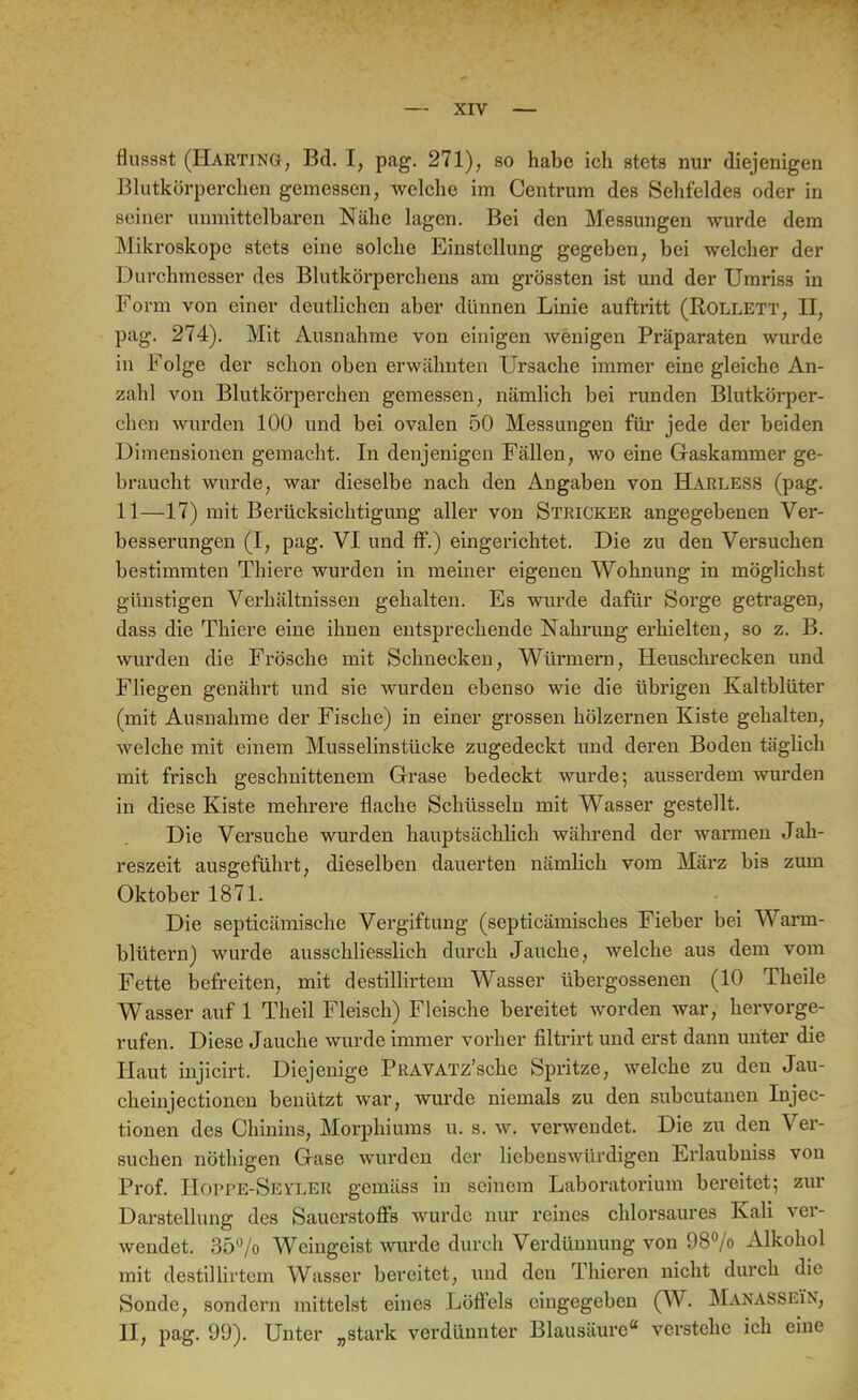 flussst (Harting, Bd. I, pag. 271), so habe ich stets nur diejenigen Blutkörperchen gemessen, welche im Centrum des Sehfeldes oder in seiner unmittelbaren Nähe lagen. Bei den Messungen wurde dem Mikroskope stets eine solche Einstellung gegeben, bei welcher der Durchmesser des Blutkörperchens am grössten ist und der Umriss in Form von einer deutlichen aber dünnen Linie auftritt (Rollett, II, pag. 274). Mit Ausnahme von einigen wenigen Präparaten wurde in Folge der schon oben erwähnten Ursache immer eine gleiche An- zahl von Blutkörperchen gemessen, nämlich bei runden Blutkörper- chen wurden 100 und bei ovalen 50 Messungen für jede der beiden Dimensionen gemacht. In denjenigen Fällen, wo eine Gaskammer ge- braucht wurde, war dieselbe nach den Angaben von Harless (pag. 11—17) mit Berücksichtigung aller von Stricker angegebenen Ver- besserungen (I, pag. VI und ff.) eingerichtet. Die zu den Versuchen bestimmten Thiere wurden in meiner eigenen Wohnung in möglichst günstigen Verhältnissen gehalten. Es wurde dafür Sorge getragen, dass die Thiere eine ihnen entsprechende Nahrung erhielten, so z. B. wurden die Frösche mit Schnecken, Würmern, Heuschrecken und Fliegen genährt und sie wurden ebenso wie die übrigen Kaltblüter (mit Ausnahme der Fische) in einer grossen hölzernen Kiste gehalten, welche mit einem Musselinstücke zugedeckt und deren Boden täglich mit frisch geschnittenem Grase bedeckt wurde; ausserdem wurden in diese Kiste mehrere flache Schüsseln mit Wasser gestellt. Die Versuche wurden hauptsächlich während der warmen Jah- reszeit ausgeführt, dieselben dauerten nämlich vom März bis zum Oktober 1871. Die septicämische Vergiftung (septicämisches Fieber bei Warm- blütern) wurde ausschliesslich durch Jauche, welche aus dem vom Fette befreiten, mit destillirtem Wasser übergossenen (10 Theile Wasser auf 1 Theil Fleisch) Fleische bereitet worden war, hervorge- rufen. Diese Jauche wurde immer vorher filtrirt und erst dann unter die Haut injicirt. Diejenige PRAVATz'sche Spritze, welche zu den Jau- cheinjectionen benützt war, wurde niemals zu den subcutanen Injec- tionen des Chinins, Morphiums u. s. w. verwendet. Die zu den Ver- suchen nöthigen Gase wurdeu der liebenswürdigen Erlaubniss von Prof. Hoppe-Seyler gemäss in seinem Laboratorium bereitet; zur Darstellung des Sauerstoffs wurde nur reines chlorsaures Kali ver- wendet. 35% Weingeist wurde durch Verdünnung von 98°/o Alkohol mit destillirtem Wasser bereitet, und den Thieren nicht durch die Sonde, sondern mittelst eines Löffels eingegeben (W. Manasseün, II, pag. 99). Unter „stark verdünnter Blausäure verstehe ich eine