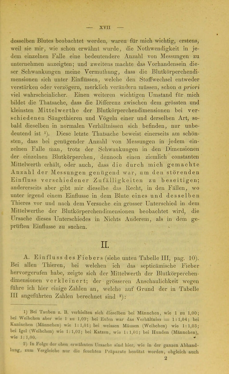 desselben Blutes beobachtet werden, waren für mich wichtig, erstens, weil sie mir, wie schon erwähnt wurde, die Notwendigkeit in je- dem einzelnen Falle eine bedeutendere Anzahl von Messungen zu unternehmen anzeigten; und zweitens machte das Vorhandensein die- ser Schwankungen meine Vermuthung, dass die Blutkörperchendi- mensionen sich unter Einflüssen, welche den Stoffwechsel entweder verstärken oder verzögern, merklich verändern müssen, schon a priori viel wahrscheinlicher. Einen weiteren wichtigen Umstand für mich bildet die Thatsache, dass die Differenz zwischen dem grössten und kleinsten Mittelwerthe der Blutkörperchendimensionen bei ver- schiedenen Säugethieren und Vögeln einer und derselben Art, so- bald dieselben in normalen Verhältnissen sich befinden, nur unbe- deutend ist 1). Diese letzte Thatsache beweist einerseits am schön- sten, dass bei genügender Anzahl von Messungen in jedem ein- zelnen Falle man, trotz der Schwankungen in den Dimensionen der einzelnen Blutkörperchen, dennoch einen ziemlich constanten Mittelwerth erhält, oder auch, dass die durch mich gemachte Anzahl der Messungen genügend war, um den störenden Einfluss verschiedener Zufälligkeiten zu beseitigen; andererseits aber gibt mir dieselbe das Recht, in den Fällen, wo unter irgend einem Einflüsse in dem Blute eines und desselben Thieres vor und nach dem Versuche ein grosser Unterschied in dem Mittelwerthe der Blutkörperchendimensionen beobachtet wird, die Ursache dieses Unterschiedes in Nichts Anderem, als in dem ge- prüften Einflüsse zu suchen. IL A. Einflu ss des Fiebers (siehe unten Tabelle III, pag. 10). Bei allen Thieren, bei welchen ich das septicämische Fieber hervorgerufen habe, zeigte sich der Mittelwerth der Blutkörperchen- dimensionen verkleinert; der grösseren Anschaulichkeit wegen führe ich hier einige Zahlen an, welche auf Grund der in Tabelle III angeführten Zahlen berechnet sind 2): 1) Bei Tauben z. 13. verhielten sich dieselben boi Miinnchcn, wio 1 zu 1,00; bei Weibchen aber wie 1 zu 1,09; bei Eulen war das Verhältnis = 1:1,04; bei Kaninchen (Männchen) wie 1:1,01; bei weissen Milusen (Weibchen) wio 1:1,03; bei Igel (Weibchen) wie 1:1,02; bei Katzen, wio 1:1,01; bei Hunden (Männchen), wie 1 : 1,00. * 2) In Folge der oben erwähnten Ursache sind hier, wie in der ganzen Abhand- lung, zum Vergleiche nur die feuchten Präparate benützt worden, obgleich auch 2