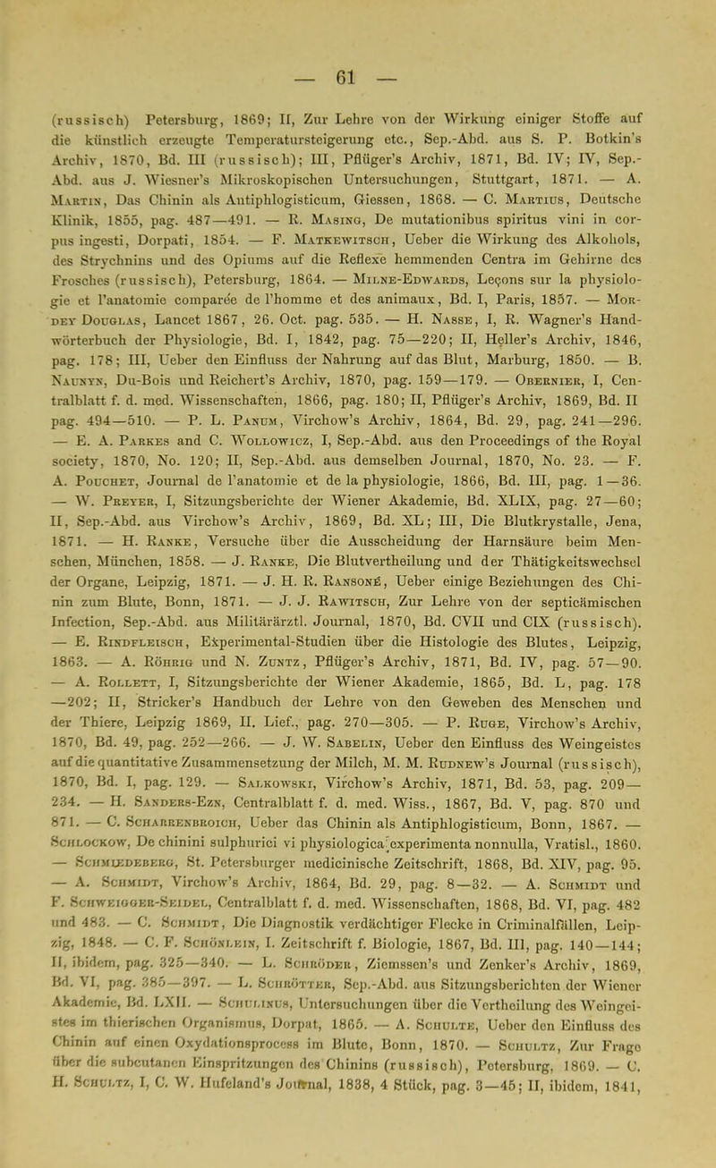 (russisch) Petersburg, 1869; II, Zur Lehre von der Wirkung einiger Stoffe auf die künstlieh erzeugte Teniperatursteigerung etc., Sep.-Ahd. aus S. P. Botkin's Archiv, 1870, Bd. III (russisch); jjj^ pflüger's Archiv, 1871, Bd. IV; IV, Sep.- Abd. aus J. Wiesner's Mikroskopischen Untersuchungen, Stuttgart, 1871. — A. Martin, Das Chinin als Antiphlogisticum, Giessen, 1868. — C. Martius, Deutsche Klinik, 1855, pag. 487—491. — R. Masing, De mutationibus Spiritus vini in cor- pus ingesti, Dorpati, 1854. — F. Matkewitsch, Ueber die Wirkung des Alkohols, des Strychnins und des Opiums auf die Reflexe hemmenden Centra im Gehirne des Frosches (russisch), Petersburg, 1864. — Milne-Edwards, Lecons sur la physiolo- gie et l'anatoraie compare'e de l'hommo et des animaux, Bd. I, Paris, 1857. — Mor- dey Douglas, Lancet 1867, 26. Oct. pag. 535. — H. Nasse, I, R. Wagner's Hand- wörterbuch der Physiologie, Bd. I, 1842, pag. 75—220; II, Heller's Archiv, 1846, pag. 178; III, Ueber den Einfluss der Nahrung auf das Blut, Marburg, 1850. — B. Naukyn, Du-Bois und Reichert's Archiv, 1870, pag. 159 —179. — Obeenier, I, Cen- tralblatt f. d. med. Wissenschaften, 1866, pag. 180; H, Pflüger's Archiv, 1869, Bd. II pag. 494—510. — P. L. Panüm, Virchow's Archiv, 1864, Bd. 29, pag. 241—296. — E. A. Parkes and C. Wollowicz, I, Sep.-Abd. aus den Proceedings of the Royal society, 1870, No. 120; II, Sep.-Abd. aus demselben Journal, 1870, No. 23. — F. A. Poüchet, Journal de l'anatomie et de la physiologie, 1866, Bd. in, pag. 1—36. — W. Preyer, I, Sitzungsberichte der Wiener Akademie, Bd. XLIX, pag. 27—60; II, Sep.-Abd. aus Virchow's Archiv, 1869, Bd. XL; III, Die Blutkrystalle, Jena, 1871. — H. Ranke, Versuche über die Ausscheidung der Harnsäure beim Men- schen, München, 1858. — J. Ranke, Die Blutvertheilung und der Thätigkeitswechsel der Organe, Leipzig, 1871. — J. H. R. Ransone, Ueber einige Beziehungen des Chi- nin zum Blute, Bonn, 1871. — J. J. Rawitsch, Zur Lehre von der septieämischen Infection, Sep.-Abd. aus Militärärztl. Journal, 1870, Bd. CVII und CIX (russisch). — E. Rindfleisch, Experimental-Studien über die Histologie des Blutes, Leipzig, 1863. — A. Röhrig und N. Zuntz, Pflüger's Archiv, 1871, Bd. IV, pag. 57 — 90. — A. Rollett, I, Sitzungsberichte der Wiener Akademie, 1865, Bd. L, pag. 178 —202; II, Stricker's Handbuch der Lehre von den Geweben des Menschen und der Thiere, Leipzig 1869, II. Lief., pag. 270—305. — P. Rüge, Virchow's Archiv, 1870, Bd. 49, pag. 252—266. — J. W. Sabelin, Ueber den Einfluss des Weingeistes auf die quantitative Zusammensetzung der Milch, M. M. Rüdnew's Journal (russisch), 1870, Bd. I, pag. 129. — Salkowski, Virchow's Archiv, 1871, Bd. 53, pag. 209 — 234. — H. Sanders-Ezn, Centralblatt f. d. med. Wiss., 1867, Bd. V, pag. 870 und 871. — C. Scharrenbroich, Ueber das Chinin als Antiphlogisticum, Bonn, 1867. — Schlockow, Dechinini sulphurici vi physiologica:cxperimenta nonnulla, Vratisl., 1860. — Schmlkdebkrg, St. Petersburger medicinische Zeitschrift, 1868, Bd. XIV, pag. 95. — A. Schmitt, Virchow's Archiv, 1864, Bd. 29, pag. 8—32. — A. Schmidt und F. Schweioger-Skil-kl, Centralblatt f. d. med. Wissenschaften, 1868, Bd. VI, pag. 482 und 483. — C. Schmidt, Die Diagnostik verdächtiger Flecke in Criminalfällen, Leip- zig, 1848. — C. F. Schönlein, I. Zeitschrift f. Biologie, 1867, Bd. III, pag. 140 — 144; II, ibidem, pag. 325—340. — L. Schröder, Zicmssen's und Zenker's Archiv, 1869, Bd, VI, pag. 385 — 397. — L. Sciiröttkr, Sep.-Abd. aus Sitzungsberichten der Wiener Akademie, Bd. LXII. — Schulinus, Untersuchungen über die Verthoilung des Weingei- stes im thierischen Organismus, Dorpat, 1865. — A. Schulte, Ueber den Einfluss des Chinin auf einen Oxydationsproeess im Blute, Bonn, 1870. — Schultz, Zur Frago über die subcutanen Kinspritzungen des Chinins (russisch), Petersburg, 1869. — C. II. Schultz, I, C. W. Hufeland's Journal, 1838, 4 Stück, pag. 3—45; II, ibidem, 1841,