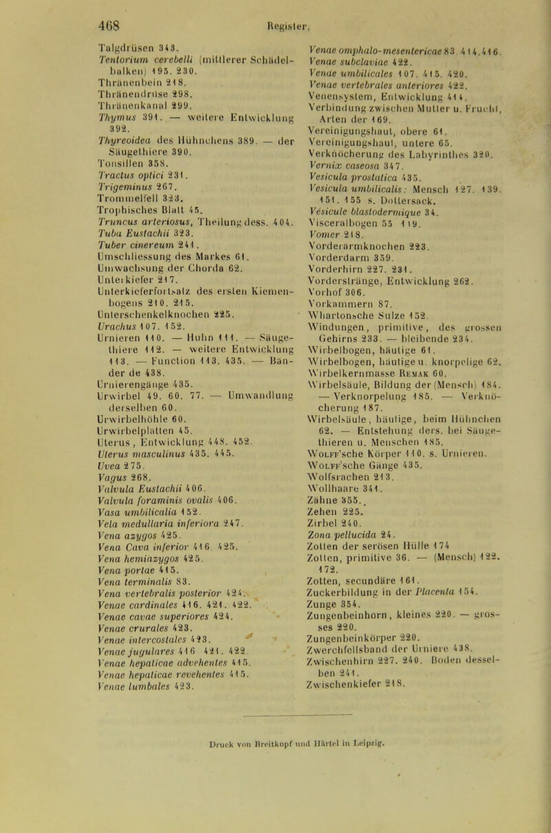 Talgdrüsen 3*8. Tentorium cerebelli (mittlerer Scbödel- balkenj 195. 230. Thränenbein 2t8. Thränendrüse 298. Thränenkanol 299. Thymus 39t. — weitere Entwicklung 392. Thyreoidea des Hühnchens 389. — der Säugetbiere 390. Tonsillen 358. Tractus optici 231. Trigeminus 267. Trommelfell 323. Trophisches Blatt 45. Truncus arteriosus, Theilung dess. 4 04. Tuba Eustachii 323. Tuber einereutn 24t. Umschliessung des Markes Gl. Umwachsung der Chorda 62. Unleikiefer 217. Unterkicferfoilsalz des ersten Kiemen- bogens 210. 215. Unterschenkelknoehen 225. Urachus 1 07. 1 52. Urnieren 110. — Huhn 111. — Säuge- tbiere 112. — weitere Entwicklung 113. — Function 113. 435. — Ban- der de 438. Crnierengänge 435. Urwirbel 49. 60. 77. — Umwandlung derselben 60. Urwirbelhöhle 60. Urwirbelplallen 45. Uterus, Entwicklung 4 48. 452. Uterus masculinus 435. 4 4 5. Uvea 2 75. Vagus 268. Valvula Eustachii 4 06. Valvula foraminis ovalis 406. Vasa umbilicalia 152. Vela medullaria inferiora 2 47. Vena azygos 425. Vena Cava inferior 41 6 4 25. Vena hemiazygos 425. Vena porlae 415. Vena terminalis 83. Vena verlebralis posterior 424. Venae cardinales 416. 421. 422. Venae cavae superiores 424. Venae crurales 423. Venae inlercoslules 4S3. Venae jugulares 41 6 4 21.422 Venae hepaticae advehenles 415. Venae hepaticae revehentes 415. Venae lumbales 4 2 3. Venae omphalo-mesentericae 83 414.416. Venae subclaviac 422. Venae umbilicales 1 07. 41 5. 420. Venae vertebrales anteriores 422. Venensyslem, Entwicklung 414. Verbindung zwischen Mutter u. Frui lil, Arten der 169. Vereinigungshaut, obere 61. Vercinigungshaul, unlere 65. Verkhöcherung des Labyrinthes 320. Vernix caseosa 34 7. Vesicula proslatica 435. Vesicula umbilicalis: Mensch 127. 139. 151. 155 s. Uollersack. Vesicule blaslodermique 34. Visceralbogen 55 1i9. Vomer 218. Vordeiaimknocben 223. Vorderdarm 359. Vorderhirn 227. 231. Vorderslränge, Entwicklung 262. Vorhof 306. Vorkammern 87. \Vharton»che Sülze 152. Windungen, primitive, des grossen Gehirns 233. — bleibende 234. Wirbelbogen, häutige 61. Wirbelbogen, häutigen, knorpelige 62. W'irbelkernmasse Re.mak 60. Wirbelsäule, Bildung der(Mensrln 184. — Verknorpelung 185. — Verkuo- cherung 1 87. Wirbelsäule, häulige, beim Hühnchen 62. — Entstehung ders. bei Sliuge- thieren u. Menschen 185. WoLFF'sche Körper 110. s. Urnieren. WoLFF'sche Gänge 435. Wolfsrachen 213. Wollhaare 341. Zähne 355., Zehen 225.' Zirbel 240. Zona pellucida 24. Zotten der serösen Hülle 174 Zotten, primitive 36. — (Mensch) 122. 172. Zotten, secundäre 161. Zuckerbildung in der Placenta 154. Zunge 354. Zungenbeinhorn, kleines 220. — gros- ses 220. Zungenbeinkörper 220. Zwerchfellsband der Diniere 438. Zwischenhirn 227. 240. Boden dessel- ben 241. Zwischenkiefer 218. Druck viui Brettköpf und Härtel in Leipzig.