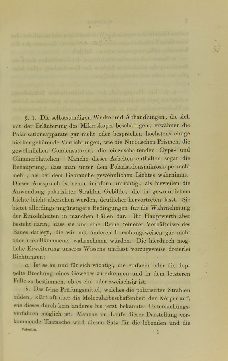 §. 1. Die selbstständigen Werke und Abhandlungen, die sich mit der Erläuterung des Mikroskopes beschäftigen, erwähnen die Polarisationsapparate gar nicht oder besprechen höchstens einige hierher gehörende Vorrichtungen, wie die NicoLschen Prismen, die gewöhnlichen Condensatoren, die einzuschaltenden Gyps- und Glimmerblättchen. Manche dieser Arbeiten enthalten sogar die Behauptung, dass man unter dem Polarisationsmikroskope nicht mehr, als bei dem Gebrauche gewöhnlichen Lichtes wahrnimmt. Dieser Ausspruch ist schon insoforn unrichtig, als bisweilen die Anwendung polarisirter Strahlen Gebilde, die in gewöhnlichem Lichte leicht übersehen werden, deutlicher hervortreten lässt. Sie bietet allerdings ungünstigere Bedingungen für die Wahrnehmung der Einzelnheiten in manchen Fällen dar. Ihr Hauptwerth aber besteht darin, dass sie uns eine Beihe feinerer Verhältnisse des Baues darlegt, die wir mit anderen Forschungsweisen gar nicht oder unvollkommener wahrnehmen würden. Die hierdurch mög- liche Erweiterung unseres Wissens umfasst vorzugsweise dreierlei Richtungen: a. Ist es an und für sich wichtig, die einfache oder die dop- pelte Brechung eines Gewebes zu erkennen und in dem letzteren Falle /u bestimmen, ob es ein- oder zweiachsig ist. b. Das feine Prüfungsmittel, welches die polarisirten Strahlen bilden , klärt oft über die MolecularbeschafFenheit der Körper auf, wie dieses durch kein anderes bis jetzt bekanntes Untersuchungs- verfahren möglich ist. Manche im Laufe dieser Darstellung vor- kommende Thatsache wird diesen Satz für die lebenden und die Valentin. ,