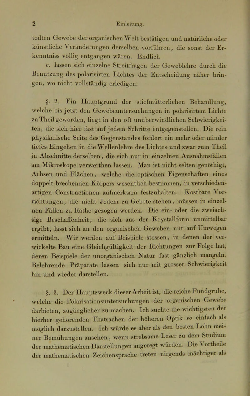 todten Gewebe der organischen Welt bestätigen und natürliche oder künstliche Veränderungen derselben vorführen, die sonst der Er- kenntniss völlig entgangen wären. Endlich c. lassen sich einzelne Streitfragen der Geweblehre durch die Benutzung des polarisirten Lichtes der Entscheidung näher brin- gen, wo nicht vollständig erledigen. §. 2. Ein Hauptgrund der stiefmütterlichen Behandlung, welche bis jetzt den Gewebeuntersuchungen in polarisirtem Lichte zu Theil geworden, liegt in den oft unüberwindlichen Schwierigkei- ten, die sich hier fast auf jedem Schritte entgegenstellen. Die rein physikalische Seite des Gegenstandes fordert ein mehr oder minder tiefes Eingehen in die Wellenlehre des Lichtes und zwar zum Theil in Abschnitte derselben, die sich nur in einzelnen Ausnahmsfällen am Mikroskope verwerthen lassen. Man ist nicht selten genöthigt, Achsen und Flächen, welche die optischen Eigenschaften eines doppelt brechenden Körpers wesentlich bestimmen, in verschieden- artigen Constractionen aufmerksam festzuhalten. Kostbare 'S or- richtungen, die nicht Jedem zu Gebote stehen, müssen in einzel- nen Fällen zu Eathe gezogen werden. Die ein- oder die zweiach- sige Beschaffenheit, die sich aus der Krystallform unmittelbar ergibt, lässt sich an den organischen Geweben nur auf Umwegen ermitteln. Wir werden auf Beispiele stossen, in denen der ver- wickelte Bau eine Gleichgültigkeit der Bichtungen zur Folge hat, deren Beispiele der unorganischen Natur fast gänzlich mangeln. Belehrende Präparate lassen sich nur mit grosser Schwierigkeit hin und wieder darstellen. % 3. Der Hauptzweck dieser Arbeit ist, die reiche Fundgrube, welche die Polarisationsuntersuchungen der organischen Gewebe darbieten, zugänglicher zu machen. Ich suchte die wichtigst« Q der hierher gehörenden Thatsachen der höheren Optik so einlach als möglich darzustellen. Ich würde es aber als den besten Lohn mei- ner Bemühungen ansehen, wenn strebsame Leser zu dem Studium der mathematischen Darstellungen angeregt würden. Die Vortheile der mathematischen Zeichensprache treten nirgends mächtiger als