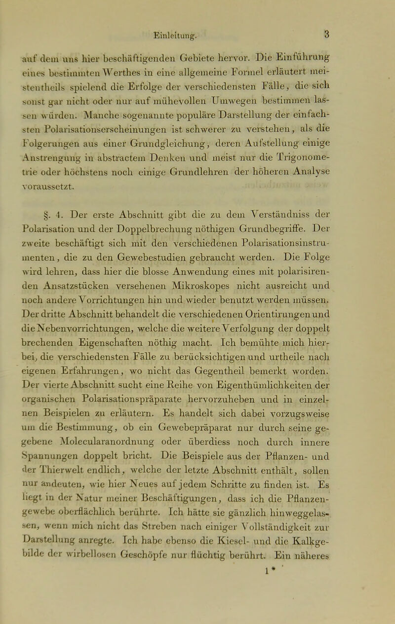 auf dem uns hier beschäftigenden Gebiete hervor. Die Einführung eines bestimmten Werthes in eine allgemeine Formel erläutert mei- stentheils spielend die Erfolge der verschiedensten Fälle, die sich sonst gai nicht oder nur auf mühevollen Umwegen bestimmen las- sen würden. Manche sogenannte populäre Darstellung der einfach- sten Polarisationserscheinungen ist schwerer zu verstehen, als die Folgerangen aus einer Grundgleichung, deren Aufstellung einige Anstrengung in abstractem Denken und meist nur die Trigonome- trie oder höchstens noch einige Grundlehren der höheren Analyse voraussetzt. ^. 4. Der erste Abschnitt gibt die zu dem Verständniss der Polarisation und der Doppelbrechung nöthigen Grundbegriffe. Der zweite beschäftigt sich mit den verschiedenen Polarisationsinstru- menten , die zu den Gewebestudien gebraucht werden. Die Folge wird lehren, dass hier die blosse Anwendung eines mit polarisiren- den Ansatzstücken versehenen Mikroskopes nicht ausreicht und noch andere Vorrichtungen hin und wieder benutzt werden müssen. Der dritte Abschnitt behandelt die verschiedenen Orientirungenund die Xebenvorrichtungen, welche die weitere Verfolgung der doppelt brechenden Eigenschaften nöthig macht. Ich bemühte mich hier- bei, die verschiedensten Fälle zu berücksichtigen und urtheile nach eigenen Erfahrungen, wo nicht das Gegentheil bemerkt worden. Der vierte Abschnitt sucht eine Reihe von Eigentümlichkeiten der organischen Polarisationspräparate hervorzuheben und in einzel- nen Beispielen zu erläutern. Es handelt sich dabei vorzugsweise um die Bestimmung, ob ein Gewebepräparat nur durch seine ge- gebene Molecularanordnung oder überdiess noch durch innere Spannungen doppelt bricht. Die Beispiele aus der Pflanzen- und <ler Thierwelt endlich, welche der letzte Abschnitt enthält, sollen nur andeuten, wie hier Neues auf jedem Schritte zu finden ist. Es liegt in der Xatur meiner Beschäftigungen, dass ich die Pflanzen- gewebe oberflächlich berührte. Ich hätte sie gänzlich hinweggelas- sen, wenn mich nicht das Streben nach einiger Vollständigkeit zur Darstellung anregte. Ich habe ebenso die Kiesel- und die Kalkge- bilde der wirbellosen Geschöpfe nur flüchtig berührt. Ein näheres 1* '